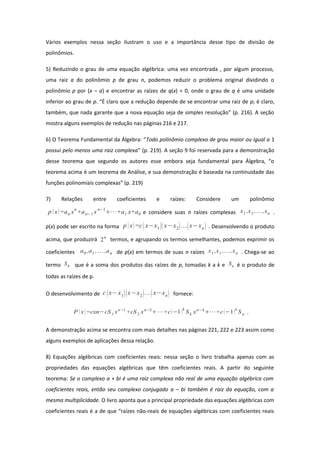 Vários exemplos nessa seção ilustram o uso e a importância desse tipo de divisão de
polinômios.
5) Reduzindo o grau de uma equação algébrica: uma vez encontrada , por algum processo,
uma raiz a do polinômio p de grau n, podemos reduzir o problema original dividindo o
polinômio p por (x – a) e encontrar as raízes de q(x) = 0, onde o grau de q é uma unidade
inferior ao grau de p. “É claro que a redução depende de se encontrar uma raiz de p; é claro,
também, que nada garante que a nova equação seja de simples resolução” (p. 216). A seção
mostra alguns exemplos de redução nas páginas 216 e 217.
6) O Teorema Fundamental da Álgebra: “Todo polinômio complexo de grau maior ou igual a 1
possui pelo menos uma raiz complexa” (p. 219). A seção 9 foi reservada para a demonstração
desse teorema que segundo os autores esse embora seja fundamental para Álgebra, “o
teorema acima é um teorema de Análise, e sua demonstração é baseada na continuidade das
funções polinomiais complexas” (p. 219)
7) Relações entre coeficientes e raízes: Considere um polinômio
p x=an xn
+an−1 xn−1
⋯+a1 x+a0 e considere suas n raízes complexas x1 ,x1 ,,xn .
p(x) pode ser escrito na forma p x=cx−x1x−x2x−xn . Desenvolvendo o produto
acima, que produzirá 2n
termos, e agrupando os termos semelhantes, podemos exprimir os
coeficientes a0 ,a1 ,...,an de p(x) em termos de suas n raízes x1 ,x1 ,,xn . Chega-se ao
termo Sk que é a soma dos produtos das raízes de p, tomadas k a k e Sn é o produto de
todas as raízes de p.
O desenvolvimento de c x−x1x−x2x−xn fornece:
P  x=cxn−cS1 xn−1
+cS2 xn−2
⋯+c−1k
Sk xn−k
⋯+c−1n
Sn .
A demonstração acima se encontra com mais detalhes nas páginas 221, 222 e 223 assim como
alguns exemplos de aplicações dessa relação.
8) Equações algébricas com coeficientes reais: nessa seção o livro trabalha apenas com as
propriedades das equações algébricas que têm coeficientes reais. A partir do seguinte
teorema: Se o complexo a + bi é uma raiz complexa não real de uma equação algébrica com
coeficientes reais, então seu complexo conjugado a – bi também é raiz da equação, com a
mesma multiplicidade. O livro aponta que a principal propriedade das equações algébricas com
coeficientes reais é a de que “raízes não-reais de equações algébricas com coeficientes reais
 