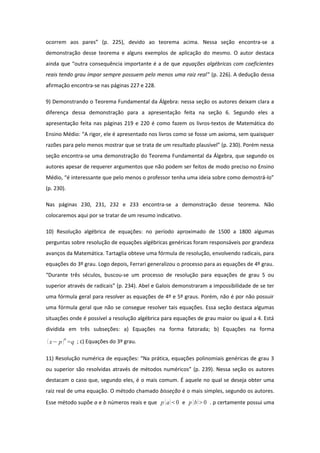 ocorrem aos pares” (p. 225), devido ao teorema acima. Nessa seção encontra-se a
demonstração desse teorema e alguns exemplos de aplicação do mesmo. O autor destaca
ainda que “outra consequência importante é a de que equações algébricas com coeficientes
reais tendo grau ímpar sempre possuem pelo menos uma raiz real” (p. 226). A dedução dessa
afirmação encontra-se nas páginas 227 e 228.
9) Demonstrando o Teorema Fundamental da Álgebra: nessa seção os autores deixam clara a
diferença dessa demonstração para a apresentação feita na seção 6. Segundo eles a
apresentação feita nas páginas 219 e 220 é como fazem os livros-textos de Matemática do
Ensino Médio: “A rigor, ele é apresentado nos livros como se fosse um axioma, sem quaisquer
razões para pelo menos mostrar que se trata de um resultado plausível” (p. 230). Porém nessa
seção encontra-se uma demonstração do Teorema Fundamental da Álgebra, que segundo os
autores apesar de requerer argumentos que não podem ser feitos de modo preciso no Ensino
Médio, “é interessante que pelo menos o professor tenha uma ideia sobre como demostrá-lo”
(p. 230).
Nas páginas 230, 231, 232 e 233 encontra-se a demonstração desse teorema. Não
colocaremos aqui por se tratar de um resumo indicativo.
10) Resolução algébrica de equações: no período aproximado de 1500 a 1800 algumas
perguntas sobre resolução de equações algébricas genéricas foram responsáveis por grandeza
avanços da Matemática. Tartaglia obteve uma fórmula de resolução, envolvendo radicais, para
equações do 3º grau. Logo depois, Ferrari generalizou o processo para as equações de 4º grau.
“Durante três séculos, buscou-se um processo de resolução para equações de grau 5 ou
superior através de radicais” (p. 234). Abel e Galois demonstraram a impossibilidade de se ter
uma fórmula geral para resolver as equações de 4º e 5º graus. Porém, não é por não possuir
uma fórmula geral que não se consegue resolver tais equações. Essa seção destaca algumas
situações onde é possível a resolução algébrica para equações de grau maior ou igual a 4. Está
dividida em três subseções: a) Equações na forma fatorada; b) Equações na forma
x− pn
=q ; c) Equações do 3º grau.
11) Resolução numérica de equações: “Na prática, equações polinomiais genéricas de grau 3
ou superior são resolvidas através de métodos numéricos” (p. 239). Nessa seção os autores
destacam o caso que, segundo eles, é o mais comum. É aquele no qual se deseja obter uma
raiz real de uma equação. O método chamado bisseção é o mais simples, segundo os autores.
Esse método supõe a e b números reais e que p a0 e p b0 . p certamente possui uma
 