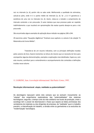 raiz no intervalo [a, b], porém não se sabe onde. Melhorando a qualidade da estimativa,
calcula-se p(m), onde m é o ponto médio do intervalo [a, b]. Se p m0 garante-se a
existência de uma raiz no intervalo [m, b]. Assim, reduz-se a metade o comprimento do
intervalo contendo a raiz procurada. O autor destaca que esse processo pode ser repetido
indefinidamente o que resultará em aproximações tão exatas quanto desejar-se para a raiz
procurada.
São encontrados alguns exemplos da aplicação desse método nas páginas 240 a 244.
29 exercícios sobre “Equações Algébricas” finalizam esse capítulo e o volume 3 da coleção “A
Matemática do Ensino Médio”.
Tratando-se de um resumo indicativo, com as principais definições trazidas
pelos autores do livro, haverá momentos na leitura do mesmo que se necessita do livro para
acompanhar algumas demonstrações, exemplos e explicações mais detalhadas. Espera-se, com
este resumo, contribuir para o entendimento e acompanhamento dos conteúdos e definições
trazidas nesse volume.
11. LOJKINE, Jean. A revolução informacional. São Paulo: Cortez, 1995.
Revolução informacional: utopia, realidade ou potencialidade?
As abordagens repousam sobre dois campos que se excluem mutuamente: as
“utopias” dos engenheiros exploradores das “potencialidades” dos sistemas
tecnológicos; segundo, o tempo curto da vida cotidiana nos locais de produção, onde o
sociólogo tem o prazer de desmascarar o fosso que separa as belas promessas dos
vendedores de materiais ou dos dirigentes de empresa, da “realidade” que é o trabalho
precário, a intensificação do trabalho, a divisão entre os ganhadores e os excluídos da
“modernização” tecnológica.
 