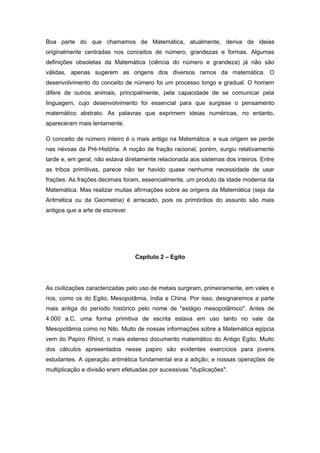 Boa parte do que chamamos de Matemática, atualmente, deriva de ideias
originalmente centradas nos conceitos de número, grandezas e formas. Algumas
definições obsoletas da Matemática (ciência do número e grandeza) já não são
válidas, apenas sugerem as origens dos diversos ramos da matemática. O
desenvolvimento do conceito de número foi um processo longo e gradual. O homem
difere de outros animais, principalmente, pela capacidade de se comunicar pela
linguagem, cujo desenvolvimento foi essencial para que surgisse o pensamento
matemático abstrato. As palavras que exprimem ideias numéricas, no entanto,
apareceram mais lentamente.
O conceito de número inteiro é o mais antigo na Matemática; e sua origem se perde
nas névoas da Pré-História. A noção de fração racional, porém, surgiu relativamente
tarde e, em geral, não estava diretamente relacionada aos sistemas dos inteiros. Entre
as tribos primitivas, parece não ter havido quase nenhuma necessidade de usar
frações. As frações decimais foram, essencialmente, um produto da idade moderna da
Matemática. Mas realizar muitas afirmações sobre as origens da Matemática (seja da
Aritmética ou da Geometria) é arriscado, pois os primórdios do assunto são mais
antigos que a arte de escrever.
Capítulo 2 – Egito
As civilizações caracterizadas pelo uso de metais surgiram, primeiramente, em vales e
rios, como os do Egito, Mesopotâmia, índia e China. Por isso, designaremos a parte
mais antiga do período histórico pelo nome de "estágio mesopotâmico". Antes de
4.000 a.C, uma forma primitiva de escrita estava em uso tanto no vale da
Mesopotâmia como no Nilo. Muito de nossas informações sobre a Matemática egípcia
vem do Papiro Rhind, o mais extenso documento matemático do Antigo Egito. Muito
dos cálculos apresentados nesse papiro são evidentes exercícios para jovens
estudantes. A operação aritmética fundamental era a adição; e nossas operações de
multiplicação e divisão eram efetuadas por sucessivas "duplicações".
 