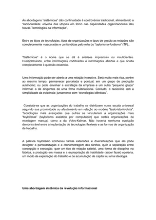 As abordagens “sistêmicas” dão continuidade à controvérsia tradicional, alimentando a
“racionalidade unívoca das utopias em torno das capacidades organizacionais das
Novas Tecnologias da Informação”.
Entre os tipos de tecnologias, tipos de organizações e tipos de gestão as relações são
completamente mascaradas e confundidas pelo mito do “taylorismo-fordismo” (TF)..
“Sistêmicas” é o nome que se dá à análises imprecisas ou insuficientes.
Exemplificando, entre informações codificadas e informações abertas e que oculta
completamente à questão essencial.
Uma informação pode ser aberta a uma relação interativa. Será muito mais rica, porém
ao mesmo tempo, permanecer parcelada e pontual, em um grupo de produção
autônomo; ou pode envolver a estratégia da empresa e um outro “pequeno grupo”
informal, o de dirigentes de uma firma multinacional. Contudo, o raciocínio tem a
simplicidade da evidência: juntamente com “tecnologias idênticas”.
Constata-se que as organizações do trabalho se distribuem numa escala universal
segundo sua proximidade ou afastamento em relação ao modelo “taylorista-fordista”.
Tecnologias mais avançadas que outras se vinculariam a organizações mais
“tayloristas” (taylorismo assistido por computador) que certas organizações de
montagem manual, como a da Volvo-Kalmar. Não haveria nenhuma evolução
demonstrável entre a implantação de tecnologias flexíveis e as formas de organização
de trabalho.
A palavra taylorismo conheceu tantas extensões e diversificações que ela pode
designar a parcelarização e a cronometragem das tarefas, quer a separação entre
concepção e execução, quer um tipo de relação salarial, uma forma de disciplina na
fábrica, a produção em massa e a expropriação da habilidade (saber fazer) operária,
um modo de exploração do trabalho e de acumulação de capital ou uma ideologia.
Uma abordagem sistêmica da revolução informacional
 