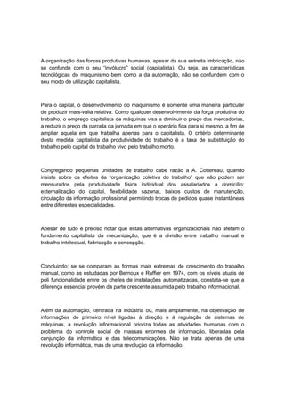 A organização das forças produtivas humanas, apesar da sua estreita imbricação, não
se confunde com o seu “invólucro” social (capitalista). Ou seja, as características
tecnológicas do maquinismo bem como a da automação, não se confundem com o
seu modo de utilização capitalista.
Para o capital, o desenvolvimento do maquinismo é somente uma maneira particular
de produzir mais-valia relativa: Como qualquer desenvolvimento da força produtiva do
trabalho, o emprego capitalista de máquinas visa a diminuir o preço das mercadorias,
a reduzir o preço da parcela da jornada em que o operário fica para si mesmo, a fim de
ampliar aquela em que trabalha apenas para o capitalista. O critério determinante
desta medida capitalista da produtividade do trabalho é a taxa de substituição do
trabalho pelo capital do trabalho vivo pelo trabalho morto.
Congregando pequenas unidades de trabalho cabe razão a A. Cottereau, quando
insiste sobre os efeitos da “organização coletiva do trabalho” que não podem ser
mensurados pela produtividade física individual dos assalariados a domicílio:
externalização do capital, flexibilidade sazonal, baixos custos de manutenção,
circulação da informação profissional permitindo trocas de pedidos quase instantâneas
entre diferentes especialidades.
Apesar de tudo é preciso notar que estas alternativas organizacionais não afetam o
fundamento capitalista da mecanização, que é a divisão entre trabalho manual e
trabalho intelectual, fabricação e concepção.
Concluindo: se se comparam as formas mais extremas de crescimento do trabalho
manual, como as estudadas por Bernoux e Ruffier em 1974, com os níveis atuais de
poli funcionalidade entre os chefes de instalações automatizadas, constata-se que a
diferença essencial provém da parte crescente assumida pelo trabalho informacional.
Além da automação, centrada na indústria ou, mais amplamente, na objetivação de
informações de primeiro nível ligadas à direção e à regulação de sistemas de
máquinas, a revolução informacional prioriza todas as atividades humanas com o
problema do controle social de massas enormes de informação, liberadas pela
conjunção da informática e das telecomunicações. Não se trata apenas de uma
revolução informática, mas de uma revolução da informação.
 