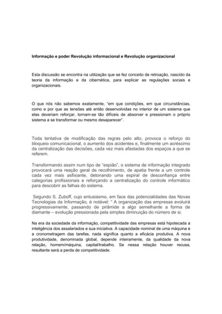 Informação e poder Revolução informacional e Revolução organizacional
Esta discussão se encontra na utilização que se fez conceito de retroação, nascido da
teoria da informação e da cibernética, para explicar as regulações sociais e
organizacionais.
O que nós não sabemos exatamente, “em que condições, em que circunstâncias,
como e por que as tensões até então desenvolvidas no interior de um sistema que
elas deveriam reforçar, tornam-se tão difíceis de absorver e pressionam o próprio
sistema a se transformar ou mesmo desaparecer”.
Toda tentativa de modificação das regras pelo alto, provoca o reforço do
bloqueio comunicacional, o aumento dos acidentes e, finalmente um acréscimo
da centralização das decisões, cada vez mais afastadas dos espaços a que se
referem.
Transformando assim num tipo de “espião”, o sistema de informação integrado
provocará uma reação geral de recolhimento, de apatia frente a um controle
cada vez mais asfixiante, detonando uma espiral de desconfiança entre
categorias profissionais e reforçando a centralização do controle informático
para descobrir as falhas do sistema.
Segundo S. Zuboff, cujo entusiasmo, em face das potencialidades das Novas
Tecnologias da Informação, é notável: “ A organização das empresas evoluirá
progressivamente, passando de pirâmide a algo semelhante a forma de
diamante – evolução pressionada pela simples diminuição do número de si.
Na era da sociedade da informação, competitividade das empresas está hipotecada a
inteligência dos assalariados e sua iniciativa. A capacidade nominal de uma máquina e
a cronometragem das tarefas, nada significa quanto a eficácia produtiva. A nova
produtividade, denominada global, depende inteiramente, da qualidade da nova
relação, homem/máquina, capital/trabalho. Se nessa relação houver recusa,
resultante será a perda de competitividade.
 