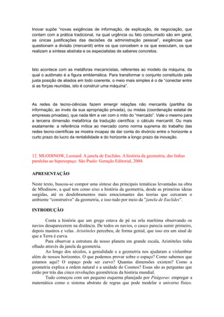 Inovar supõe “novas exigências de informação, de explicação, de negociação, que
contam com a prática tradicional, na qual urgência ou fato consumado são em geral,
as únicas justificações das decisões da administração pessoal”, exigências que
questionam a divisão (mercantil) entre os que concebem e os que executam, os que
realizam a síntese abstrata e os especialistas de saberes concretos.
Isto acontece com as metáforas mecanicistas, referentes ao modelo da máquina, da
qual o autômato é a figura emblemática. Para transformar o conjunto constituído pela
justa posição de aliados em todo coerente, o meio mais simples é o de “conectar entre
si as forças reunidas, isto é construir uma máquina”.
As redes da tecno-ciências fazem emergir relações não mercantis (partilha da
informação, ao invés da sua apropriação privada), ou mistas (coordenação estatal de
empresas privadas), que nada têm a ver com o mito do “mercado”. Vale o mesmo para
a terceira dimensão metafórica da tradução científica: o cálculo mercantil. Ou mais
exatamente: a referência mítica ao mercado como norma suprema do trabalho das
redes tecno-científicas se mostra incapaz de dar conta do divórcio entre o horizonte a
curto prazo do lucro da rentabilidade e do horizonte a longo prazo da inovação.
12. MLODINOW, Leonard. A janela de Euclides. A história da geometria, das linhas
paralelas ao hiperespaço. São Paulo: Geração Editorial, 2004.
APRESENTAÇÃO
Neste texto, buscou-se compor uma síntese das principais temáticas levantadas na obra
de Mlodinow, a qual tem como eixo a história da geometria, desde as primeiras ideias
surgidas, até os desdobramentos mais emocionantes das teorias que cercaram o
ambiente “construtivo” da geometria, e isso tudo por meio da ”janela de Euclides”.
INTRODUÇÃO
Conta a história que um grego estava de pé na orla marítima observando os
navios desaparecerem na distância. De todos os navios, o casco parecia sumir primeiro,
depois mastros e velas. Aristóteles percebeu, de forma genial, que isso era um sinal de
que a Terra é curva.
Para observar a estrutura de nosso planeta em grande escala, Aristóteles tinha
olhado através da janela da geometria.
Ao longo dos séculos, a genialidade e a geometria nos ajudaram a vislumbrar
além de nossos horizontes. O que podemos provar sobre o espaço? Como sabemos que
estamos aqui? O espaço pode ser curvo? Quantas dimensões existem? Como a
geometria explica a ordem natural e a unidade do Cosmos? Essas são as perguntas que
estão por trás das cinco revoluções geométricas da história mundial.
Tudo começou com um pequeno esquema planejado por Pitágoras: empregar a
matemática como o sistema abstrato de regras que pode modelar o universo físico.
 