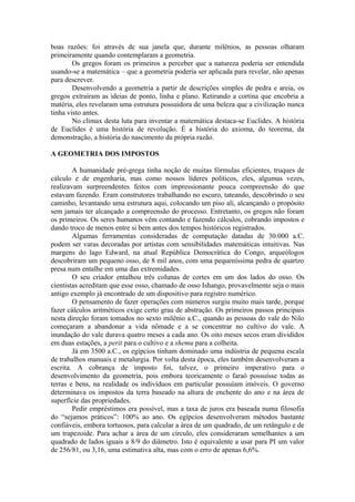 boas razões: foi através de sua janela que, durante milênios, as pessoas olharam
primeiramente quando contemplaram a geometria.
Os gregos foram os primeiros a perceber que a natureza poderia ser entendida
usando-se a matemática – que a geometria poderia ser aplicada para revelar, não apenas
para descrever.
Desenvolvendo a geometria a partir de descrições simples de pedra e areia, os
gregos extraíram as ideias de ponto, linha e plano. Retirando a cortina que encobria a
matéria, eles revelaram uma estrutura possuidora de uma beleza que a civilização nunca
tinha visto antes.
No clímax desta luta para inventar a matemática destaca-se Euclides. A história
de Euclides é uma história de revolução. É a história do axioma, do teorema, da
demonstração, a história do nascimento da própria razão.
A GEOMETRIA DOS IMPOSTOS
A humanidade pré-grega tinha noção de muitas fórmulas eficientes, truques de
cálculo e de engenharia, mas como nossos líderes políticos, eles, algumas vezes,
realizavam surpreendentes feitos com impressionante pouca compreensão do que
estavam fazendo. Eram construtores trabalhando no escuro, tateando, descobrindo o seu
caminho, levantando uma estrutura aqui, colocando um piso ali, alcançando o propósito
sem jamais ter alcançado a compreensão do processo. Entretanto, os gregos não foram
os primeiros. Os seres humanos vêm contando e fazendo cálculos, cobrando impostos e
dando troco de menos entre si bem antes dos tempos históricos registrados.
Algumas ferramentas consideradas de computação datadas de 30.000 a.C.
podem ser varas decoradas por artistas com sensibilidades matemáticas intuitivas. Nas
margens do lago Edward, na atual República Democrática do Congo, arqueólogos
descobriram um pequeno osso, de 8 mil anos, com uma pequeníssima pedra de quartzo
presa num entalhe em uma das extremidades.
O seu criador entalhou três colunas de cortes em um dos lados do osso. Os
cientistas acreditam que esse osso, chamado de osso Ishango, provavelmente seja o mais
antigo exemplo já encontrado de um dispositivo para registro numérico.
O pensamento de fazer operações com números surgiu muito mais tarde, porque
fazer cálculos aritméticos exige certo grau de abstração. Os primeiros passos principais
nesta direção foram tomados no sexto milênio a.C., quando as pessoas do vale do Nilo
começaram a abandonar a vida nômade e a se concentrar no cultivo do vale. A
inundação do vale durava quatro meses a cada ano. Os oito meses secos eram divididos
em duas estações, a perit para o cultivo e a shemu para a colheita.
Já em 3500 a.C., os egípcios tinham dominado uma indústria de pequena escala
de trabalhos manuais e metalurgia. Por volta desta época, eles também desenvolveram a
escrita. A cobrança de imposto foi, talvez, o primeiro imperativo para o
desenvolvimento da geometria, pois embora teoricamente o faraó possuísse todas as
terras e bens, na realidade os indivíduos em particular possuíam imóveis. O governo
determinava os impostos da terra baseado na altura de enchente do ano e na área de
superfície das propriedades.
Pedir empréstimos era possível, mas a taxa de juros era baseada numa filosofia
do “sejamos práticos”: 100% ao ano. Os egípcios desenvolveram métodos bastante
confiáveis, embora tortuosos, para calcular a área de um quadrado, de um retângulo e de
um trapezoide. Para achar a área de um círculo, eles consideraram semelhantes a um
quadrado de lados iguais a 8/9 do diâmetro. Isto é equivalente a usar para PI um valor
de 256/81, ou 3,16, uma estimativa alta, mas com o erro de apenas 6,6%.
 