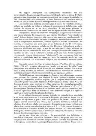 Os egípcios empregaram seu conhecimento matemático para fins
impressionantes. Imagine um deserto desolado, varrido pelo vento, no ano de 2580 a.C.
o arquiteto tinha desenrolado um papiro com o projeto de sua estrutura. Seu trabalho era
fácil – base quadrada, faces triangulares – e, bem, tinha que ter 145 metros de altura, e
deveria ser feita de sólidos blocos de pedras pesando mais de duas toneladas cada.
Ao construir esta pirâmide, um único grau de desvio da verdadeira direção, e
milhares de toneladas de pedras, e milhares de anos-pessoa de trabalho mais tarde,
centenas de metros no ar, as faces triangulares de sua quase pirâmide se
desencontrariam, formando não um vértice, mas um espigão malfeito de quatro pontas.
Na realização de seus levantamentos topográficos, os egípcios se utilizavam de
uma pessoa chamada de harpedonopta, que significa literalmente “um esticador de
corda”. O harpedonopta empregava três escravos que seguravam a corda para ele. A
corda tinha nós em determinadas distâncias de modo que, ao estendê-la esticada, com os
lados de comprimentos determinados, formava ângulos de medidas determinadas. Por
exemplo, se esticarmos uma corda com nós às distâncias de 30, 40 e 50 metros,
obteremos um ângulo reto entre os lados de 30 e 40 metros. (originalmente a palavra
hipotenusa significava, em grego, “o que foi esticado contra”.) hoje, diríamos, os
esticadores de corda não formavam linhas, mas curvas geodésicas em toda a extensão da
superfície da terra. Este é exatamente o método, ainda que numa forma imaginária,
extremamente pequena (tecnicamente, “infinitesimal”), que empregamos hoje para
analisar as propriedades locais do espaço no campo da matemática conhecida como
geometria diferencial. E é o teorema de Pitágoras, cuja veracidade é o teste do espaço
plano.
Na região entre os rios Tigre e Eufrates, durante o 4º milênio a.C. por volta de
2000 e 1700 a.C., os povos não-semíticos vivendo bem ao norte do golfo Pérsico
conquistaram seus vizinhos do sul. Hamurábi, seu soberano vitorioso, deu ao reino
unido o nome da cidade de Babilônia. Nós atribuímos aos babilônios um sistema de
matemática consideravelmente mais sofisticado do que aquela dos egípcios.
Os babilônicos não escreveram equações. Todos os seus cálculos eram expressos
como enigmas. Por exemplo, uma tabuinha de argila continha o seguinte enigma:
“Quatro é o comprimento e cinco a diagonal. Qual é a largura? O seu tamanho não é
conhecido. Quatro vezes quatro é dezesseis. Cinco vezes cinco é vinte e cinco. Você tira
dezesseis de vinte e cinco e sobram nove. Qual número eu devo multiplicar para obter
nove? Três vezes três é nove. Três é a largura.” Hoje nós escreveríamos “x2
=52
– 42
”. A
desvantagem de formulação retórica de um problema não é a sua falta de concisão, mas
o fato de a prosa não poder ser manipulada como pode uma equação, e as regras de
álgebra, por exemplo, não são aplicadas facilmente.
Levou milhares de anos antes que esta limitação, em particular, fosse remediada:
o uso mais antigo conhecido é o teorema de Pitágoras, que para um ângulo reto, o
quadrado da hipotenusa é igual à soma dos quadrados dos catetos. Parece que os
egípcios também conheciam esta relação, mas os escribas babilônicos encheram suas
tabuinhas de argila com tabelas impressionantes de sequências de trincas, exibindo essa
relação. Por exemplo, nos primeiros doze números 1, 2, ..., 12, há centenas de maneiras
de escolher trincas diferentes; de todas, elas somente a trinca 3, 4, 5 satisfaz o teorema
de Pitágoras. Podemos concluir que os babilônicos conheciam pelo menos o suficiente
da teoria dos números para gerar esses trios.
Apesar dos feitos dos egípcios e da engenhosidade dos babilônios, a
contribuição deles para a matemática limitou-se a fornecer aos gregos posteriores uma
coleção de fatos matemáticos concretos e regras práticas. Eles eram mais parecidos com
os biólogos de campo clássicos, catalogando pacientemente as espécies, do que com os
 
