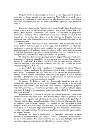 Pitágoras aceitou a recomendação de Tales de ir para o Egito, mas lá chegando
notou que os objetos geométricos eram concretos. Uma linha era a corda que o
harpedonopta (o esticador de corda) arrastava, ou a borda de um campo. Um retângulo
era o limite de um pedaço de terra, ou a face de um bloco de pedra. O espaço era lama,
solo e ar.
Conforme a lenda, um dia Pitágoras estava passando pela oficina de um ferreiro,
quando ouviu o som de vários martelos golpeando uma grande bigorna. Isso o fez
pensar. Após algumas experiências com cordas, ele descobriu as progressões
harmônicas, e a relação entre o comprimento de uma corda vibrante e a altura da nota
musical que ele produz. Em ciência, a lei da harmonia de Pitágoras representa
igualmente uma pedra fundamental, o primeiro exemplo do mundo físico descrito em
termos matemáticos.
Para Pitágoras, muito daquilo que a matemática tinha de intrigante veio dos
muitos padrões numéricos que ele e seus seguidores descobriram. Os pitagóricos
imaginaram os números inteiros como pedrinhas ou pontos, dispondo-as em certos
padrões geométricos. Descobriram que alguns números podem ser formados arrumando
as pedrinhas igualmente espaçadas em duas colunas de dois, três colunas de três, e
assim por diante, de modo que a disposição formasse um quadrado.
Os pitagóricos denominaram quaisquer números de pedrinhas que arrumássemos
desta maneira “números quadrados”, e é por isso que hoje em dia chamamos esses
números de “quadrados”: 4, 9, 16 etc. Eles descobriram que esses números podiam ser
formados dispondo as pedrinhas em colunas de um, dois, três, e assim por diante,
formando triângulos: 3, 6, 10, etc.
As propriedades dos números quadrados e triangulares fascinaram Pitágoras.
Enquanto os números quadrados são todos iguais à soma de todos os números ímpares
consecutivos. Pitágoras percebeu que, do mesmo modo, os números triangulares são a
soma de todos os números consecutivos, tanto pares como ímpares. E que os números
quadrados e triangulares estão relacionados; se adicionamos um número triangular
anterior ou próximo, obteremos um número quadrado.
O teorema de Pitágoras pode ser demonstrado usando-se um tipo de
multiplicação geométrica que ele usava frequentemente. Não sabemos se foi assim que
demonstrou esse teorema, mas demonstrar desta maneira é significativo porque é
puramente geométrico. A demonstração geométrica não é difícil; é realmente apenas
uma versão distorcida pelos matemáticos para uma atividade infantil de “ligue os pontos
para formar a figura”.
Para demonstrar o teorema de Pitágoras de maneira geométrica, o único fato
computacional que precisamos é que a área de um quadrado é igual ao quadrado de um
dos lados. Isso é apenas uma reformulação moderna da analogia das pedrinhas de
Pitágoras. Dado qualquer triângulo retângulo, o objetivo é formar três quadrados deles:
um quadrado cujos lados correspondam, em comprimento, aos outros dois lados do
triângulo. A área de cada um desses três quadrados é então o quadrado do comprimento
de um dos lados do triângulo. Se pudermos mostrar que área do quadrado da hipotenusa
é igual à combinação das áreas dos outros dois quadrados, teremos então demonstrado o
teorema de Pitágoras.
Refletindo sua filosofia fundamental, os pitagóricos inventaram o termo
matemática, do grego mathema, que significa “ciência”. A origem da palavra reflete a
relação próxima entre os dois assuntos, embora hoje exista uma distinção nítida entre
matemática e ciência, uma distinção que não se tornou clara até o século 19.
 