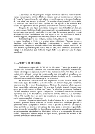 A reverência de Pitágoras pelas relações numéricas o levou a formular muitas
crenças numerológicas místicas. Ele foi o primeiro a dividir os números nas categorias
de “pares” e “ímpares”, mas foi mais adiante personificando-os: os ímpares ele chamou
de “masculino” e os pares de “femininos”. Ele associou números específicos com ideias
– o número 1 com a razão, o 2 com a opinião, o 4 com a justiça. Com o número 4 no
sistema era representado por um quadrado, o quadrado foi associado com a justiça.
Pitágoras foi uma figura carismática, e um gênio, mas ele também era bom em
se autopromover. No Egito, ele não somente aprendeu geometria egípcia, mas tornou-se
o primeiro grego a aprender hieróglifos egípcios e, por fim, tornou-se sacerdote egípcio
ou algo equivalente, iniciado nos seus ritos sagrados. Isso lhe deu acesso a todos os
mistérios egípcios, chegando até aos aposentos secretos de seu templo.
Permaneceu por 13 anos no Egito, quando partiu, não por sua própria vontade –
os persas invadiram o Egito e o levaram como prisioneiro. Pitágoras chegou à
Babilônia, onde obteve sua liberdade posteriormente, e também ganhou um
conhecimento completo da matemática babilônica. Finalmente, voltou a Samos com 50
anos de idade. Quando Pitágoras voltou para sua terra, tinha sintetizado a filosofia do
espaço e da matemática que pretendia pregar; tudo o que precisava era de alguns
seguidores.
O MANIFESTO DE EUCLIDES
Euclides nasceu por volta de 300 a.C. na Alexandria. Tudo o que se sabe é que
ele abriu uma escola em Alexandria, teve alunos brilhantes, desprezou o materialismo,
parecia ser uma pessoa agradável. Escreveu pelo menos dois livros. Um deles, um livro
perdido sobre cônicas – estudo de curvas geradas pela interseção de um plano e um
cone. Formou, mais tarde, a base da importante obra de Apolônio, que fez progredirem
substancialmente as ciências da navegação e a astronomia.
Os Elementos é um dos textos mais amplamente lidos de todos os tempos, tem
uma história digna do enredo de O falcão maltês. Em primeiro lugar, não é um livro,
mas uma série de 13 rolos de pergaminhos. Nenhum dos originais sobreviveu, mas
foram transmitidos mais tarde através de uma série de cópias as quais desapareceram
quase que completamente na Idade das Trevas. Os primeiros quatro rolos da obra de
Euclides não são de maneira alguma o original de Os elementos: um erudito chamado
Hipócrates (não o pai da medicina) escreveu um trabalho intitulado “Os elementos”
(400 a. C.) Euclides teve um papel de organizador e sistematizador da geometria
conforme compreendida pelos gregos.
A maior e importante contribuição de Os Elementos foi o seu método lógico
inovador: primeiro, tornar explícitos os termos, formulando definições precisas e
garantindo assim a compreensão mútua de todas as palavras e símbolos. Em seguida,
tornar explícitos os conceitos apresentado de forma clara os axiomas ou postulados
(estes termos são intercambiáveis) de modo que não possam ser usados entendimentos
ou pressuposições não declarados. Finalmente, deduzir as consequências lógicas do
sistema, empregando somente regras de lógica aceitas, aplicadas aos axiomas e aos
teoremas previamente demonstrados.
 