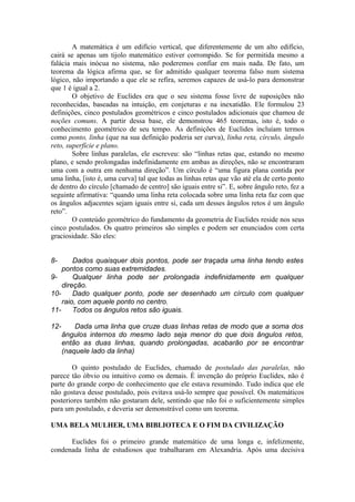 A matemática é um edifício vertical, que diferentemente de um alto edifício,
cairá se apenas um tijolo matemático estiver corrompido. Se for permitida mesmo a
falácia mais inócua no sistema, não poderemos confiar em mais nada. De fato, um
teorema da lógica afirma que, se for admitido qualquer teorema falso num sistema
lógico, não importando a que ele se refira, seremos capazes de usá-lo para demonstrar
que 1 é igual a 2.
O objetivo de Euclides era que o seu sistema fosse livre de suposições não
reconhecidas, baseadas na intuição, em conjeturas e na inexatidão. Ele formulou 23
definições, cinco postulados geométricos e cinco postulados adicionais que chamou de
noções comuns. A partir dessa base, ele demonstrou 465 teoremas, isto é, todo o
conhecimento geométrico de seu tempo. As definições de Euclides incluíam termos
como ponto, linha (que na sua definição poderia ser curva), linha reta, círculo, ângulo
reto, superfície e plano.
Sobre linhas paralelas, ele escreveu: são “linhas retas que, estando no mesmo
plano, e sendo prolongadas indefinidamente em ambas as direções, não se encontraram
uma com a outra em nenhuma direção”. Um círculo é “uma figura plana contida por
uma linha, [isto é, uma curva] tal que todas as linhas retas que vão até ela de certo ponto
de dentro do círculo [chamado de centro] são iguais entre si”. E, sobre ângulo reto, fez a
seguinte afirmativa: “quando uma linha reta colocada sobre uma linha reta faz com que
os ângulos adjacentes sejam iguais entre si, cada um desses ângulos retos é um ângulo
reto”.
O conteúdo geométrico do fundamento da geometria de Euclides reside nos seus
cinco postulados. Os quatro primeiros são simples e podem ser enunciados com certa
graciosidade. São eles:
8- Dados quaisquer dois pontos, pode ser traçada uma linha tendo estes
pontos como suas extremidades.
9- Qualquer linha pode ser prolongada indefinidamente em qualquer
direção.
10- Dado qualquer ponto, pode ser desenhado um círculo com qualquer
raio, com aquele ponto no centro.
11- Todos os ângulos retos são iguais.
12- Dada uma linha que cruze duas linhas retas de modo que a soma dos
ângulos internos do mesmo lado seja menor do que dois ângulos retos,
então as duas linhas, quando prolongadas, acabarão por se encontrar
(naquele lado da linha)
O quinto postulado de Euclides, chamado de postulado das paralelas, não
parece tão óbvio ou intuitivo como os demais. É invenção do próprio Euclides, não é
parte do grande corpo de conhecimento que ele estava resumindo. Tudo indica que ele
não gostava desse postulado, pois evitava usá-lo sempre que possível. Os matemáticos
posteriores também não gostaram dele, sentindo que não foi o suficientemente simples
para um postulado, e deveria ser demonstrável como um teorema.
UMA BELA MULHER, UMA BIBLIOTECA E O FIM DA CIVILIZAÇÃO
Euclides foi o primeiro grande matemático de uma longa e, infelizmente,
condenada linha de estudiosos que trabalharam em Alexandria. Após uma decisiva
 