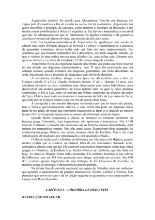 Arquimedes também foi atraído para Alexandrina. Nascido em Siracusa, ele
viajou para Alexandrina a fim de estudar na escola real de matemática. Arquimedes foi
quem descobriu o princípio da alavanca, como também o princípio da flutuação, e fez
muitas outras contribuições à física e à engenharia. Ele elevou a matemática a um nível
que não foi ultrapassado até que as ferramentas da álgebra simbólica e da geometria
analítica tivessem sido desenvolvidas, uns dezoito séculos mais tarde.
Uma das façanhas matemáticas de Arquimedes foi aperfeiçoar uma versão de
cálculo não muito diferente daquele de Newton e Leibniz. Considerando-se a ausência
da geometria cartesiana, talvez tenha sido um feito até mais impressionante. Ele
acreditou que sua façanha culminante foi à descoberta, por meio daquele método, de
que o volume de uma esfera inscrita num cilindro (i.e., uma esfera cujo diâmetro seja
igual ao diâmetro e à altura do cilindro) é 2/3 do volume daquele cilindro.
Arquimedes ficou tão orgulhoso daquela descoberta, que pediu que fosse inscrito
no seu túmulo um diagrama representando-a. Aos 75 anos foi assassinado por um
soldado romano quando estudava um diagrama geométrico que tinha desenhado na
areia. Seu túmulo teve a inscrição do diagrama como ele havia desejado.
A astronomia, também, atingiu o seu ápice em Alexandrina com a obra de
Hiparco (século 2º a.C.) e Claudio Ptolomeu (século 2º d.C.). Durante 35 anos, este
estudioso observou os céus, combinou suas observações com dados babilônicos, para
desenvolver um modelo geométrico de nosso sistema solar no qual os cinco planetas
conhecidos, o Sol, a Lua, todos se moviam em órbitas compostas de círculos em redor
da Terra. Obteve tanto êxito em descrever o movimento do Sol e da Lua vistos da Terra,
que pôde prever eclipses lunares com um erro de apenas duas horas.
A cartografia é um assunto altamente matemático por que os mapas são planos,
mas a Terra é aproximadamente esférica, e uma esfera não pode ser mapeada numa
parte de um plano de modo que represente exatamente as áreas e os ângulos ao mesmo
tempo. O livro Geografia representou o começo da elaboração séria de mapas.
Quando Roma conquistou a Grécia, os romanos se tornaram protetores da
herança grega. Entretanto, seus imperadores não apoiavam a matemática. Nos 1.100
anos de existência, a história não menciona um só teorema romano demonstrado, nem
mesmo um matemático romano. Mas eles eram cultos. Escreverem obras adaptadas do
conhecimento grego. Boécio, um editor, resumiu obras de Euclides. Mas o fez com
substituições de resultados por aproximações e até resultados errados.
O último intelectual a trabalhar na biblioteca em Alexandria foi Hipácia, grande
mulher erudita que se conhece na história, filha de um matemático chamado Teón,
aprendeu a ciência com seu pai. Ela escreveu comentários importantes sobre duas obras
gregas, a Aritmética, de Diofanto e as Seções Cônicas de Apolônio, que são lidas até
hoje. As obras de Hipácia foram todas destruídas. Foi também destruído o que sobrou
da biblioteca, que em 391 fora queimada num ataque realizado por cristãos. Em 800
d.C. existiam apenas fragmentos de uma tradução de Os Elementos de Euclides. A
tradição grega de abstração e demonstração parecia perdida.
Na última fase do período medieval, um grupo de filósofos criou um ambiente
que permitiu o aparecimento de grandes matemáticos: Fermat, Leibniz e Newton. Um
pensador que esteve no centro da revolução seguinte na geometria e na compreensão de
espaço seria René Descartes.
CAPÍTULO 2 - A HISTÓRIA DE DESCARTES
REVOLUÇÃO DO LUGAR
 