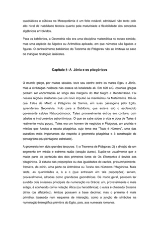 quadráticas e cúbicas na Mesopotâmia é um feito notável; admirável não tanto pelo
alto nível de habilidade técnica quanto pela maturidade e flexibilidade dos conceitos
algébricos envolvidos.
Para os babilônios, a Geometria não era uma disciplina matemática no nosso sentido,
mas uma espécie de Álgebra ou Aritmética aplicada, em que números são ligados a
figuras. O conhecimento babilônico do Teorema de Pitágoras não se limitava ao caso
do triângulo retângulo isósceles.
Capítulo 4- A Jônia e os pitagóricos
O mundo grego, por muitos séculos, teve seu centro entre os mares Egeu e Jônio,
mas a civilização helénica não estava só localizada ali. Em 600 a.C, colónias gregas
podiam ser encontradas ao longo das margens do Mar Negro e Mediterrâneo. Foi
nessas regiões afastadas que um novo impulso se manifestou na Matemática. Diz-se
que Tales de Mileto e Pítágoras de Samos, em suas passagens pelo Egito,
aprenderam Geometria. Indo para a Babilónia, que estava sob o esclarecido
governante caldeu Nabucodonosor, Tales provavelmente entrou em conta-to com
tabelas e instrumentos astronômicos. O que se sabe sobre a vida e obra de Tales é
realmente muito pouco. Tales era um homem de negócios e Pitágoras, um profeta e
místico que fundou a escola pitagórica, cujo lema era "Tudo é Número", uma das
questões mais importantes diz respeito à geometria pitagórica e à construção do
pentagrama (ou pentágono estrelado).
A geometria tem dois grandes tesouros: 1) o Teorema de Pitágoras; 2) a divisão de um
segmento em média e extrema razão (secção áurea). Supõe-se usualmente que a
maior parte do conteúdo dos dois primeiros livros de Os Elementos é devida aos
pitagóricos. O estudo das proporções ou das igualdades de razões, presumivelmente,
formava, de início, uma parte da Aritmética ou Teoria dos Números Pitagóricos. Mais
tarde, as quantidades a, ò e c (que entravam em tais proporções) seriam,
provavelmente, olhadas como grandezas geométricas. De modo geral, parecem ter
existido dois sistemas principais de numeração na Grécia: um, provavelmente o mais
antigo, é conhecido como notação Ática (ou herodiânica); o outra é chamado Sistema
Jônio (ou alfabético). Ambos possuem a base decimal, mas o primeiro é mais
primitivo, baseado num esquema de interação, como a junção de símbolos na
numeração hieroglífica primitiva do Egito, pois, aos numerais romanos.
 