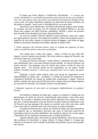 O espaço que Gauss, Bolyai e Lobachevsky descobriram – é o espaço que
resulta substituindo-se o postulado das paralelas pela suposição de que, para qualquer
reta, não existe apenas uma, mas muitas retas paralelas passando por qualquer ponto
externo dado. No espaço hiperbólico, podemos nos aproximar da forma euclidiana, ela
não pode ser atingida – assim como a velocidade da luz, ou ao peso ideal.
Nem Gauss, nem Lobachevsky, nem Bolyai descobriram qualquer modo simples
de visualizar este tipo de espaço. Isso foi realizado por Eugênio Beltrami e, de uma
forma mais simples, por Henri Poincoré, matemático, filósofo, e primo em primeiro
grau do então futuro presidente da França, Raymond Poincoré.
Ao criar seu modelo, Poincoré substituiu termos primitivos como reta e plano
por representações concretas. Nós poderíamos modelar o plano não-euclidiano como a
superfície de uma zebra, chamar os folículos pilosos de pontos e suas listras de retas,
lembre-se do primeiro postulado de Euclides, aplicado no espaço zebra:
1. Dados quaisquer dois folículos pilosos, pode ser traçado um segmento de listra
tendo esses folículos pilosos como suas extremidades.
Esse espaço não é valido num espaço – zebra: as listras de uma zebra têm
largura e correm somente numa direção. Não havia zebras no espaço de Poincoré, mas
ele parecia uma pizza ou um crepe.
O espaço de Poincoré funciona: o plano infinito é substituído por disco finito,
mas infinitamente fino e com uma fronteira circular perfeita. As retas de Poincoré, em
termos técnicos, “são quaisquer arcos de círculos que cruzem a borda do disco em
ângulos retos”. Um conceito crucial era da congruência, em sua quarta “noção
comum”, Euclides escreveu: 4. Coisas que coincidem umas com as outras são iguais
entre si.
Empregar a quarta noção comum como uma receita de congruência é uma
impossibilidade no espaço não – euclidiano. A solução de Poincoré foi interpretar a
congruência definindo um sistema de medida para comprimento e ângulo. Poincoré
definiu o ângulo entre duas retas de Poincoré como o ângulo entre suas linhas tangentes
no seu ponto de interseção. Por exemplo, lembre-se do postulado 2:
2. Qualquer segmento de reta pode ser prolongado indefinidamente em qualquer
direção.
Ele redefiniu a distância de modo que o espaço se comprime à medida que nos
aproximamos do limite do universo, transformando efetivamente a área finita numa
infinita. Por exemplo, a distância entre dois pontos diferentes deve sempre ser maior
que zero. A forma matemática exata que Poincoré escolheu tinha que transformar a reta
de Poincoré que liga quaisquer dois pontos no caminho mais curto entre elas, assim
como a reta usual é o caminho mais curto entre pontos no espaço euclidiano.
O modelo de Poincoré não é apenas um modelo de espaço (em duas dimensões),
isso significa que os matemáticos provaram que todas as descrições possíveis de
matemáticas possíveis do plano hiperbólico são isomórficas (iguais). Se o nosso espaço
é hiperbólico ele se comparara exatamente como o modelo de Poincoré.
Algumas décadas após a descoberta do espaço hiperbólico, outro tipo de espaço
não euclidiano foi descoberto: o espaço elíptico. O espaço elíptico é o espaço que
obtemos se assumirmos outra violação do postulado das paralelas: que as retas paralelas
não existem.
 