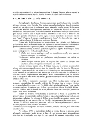 considerada uma das obras primas da matemática. A obra de Riemann sobre a geometria
se diferenciou e tornou-se a pedra angular da teoria da relatividade de Einstein.
UMA PLÁSTICA FACIAL APÓS 2000 ANOS
As implicações da obra de Riemann demonstram que Euclides tinha cometido
diversos tipos de erros: ele tinha feito muitas suposições implícitas; tinha feito outras
suposições que não foram formuladas de modo adequado, e tinha tentado definir mais
do que era possível. Outro problema estrutural no sistema de Euclides foi não ter
reconhecido a necessidade de termos não definidos. Considere a definição do dicionário
para espaço como “a área ou lugar ilimitado estendendo-se em todas as direções”. Se
acharmos que não entendemos o termo lugar, podemos consultar o dicionário, ele diz
que: “lugar” é “a parte do espaço ocupado por certo objeto”. As duas palavras – lugar e
espaço – são geralmente definidas uma em termos da outra.
Termos não definidos devem ser manipulados com cuidado, pois facilmente
podemos nos perder se interpretarmos um significado em um termo sem demonstrá-lo
primeiro, mesmo que o significado pareça tão óbvio a partir de nossa imagem física.
Matematicamente, os termos ganhariam significado a partir de afirmações como
estas, ou três primeiros postulados de Euclides:
9- Dados dois homens quaisquer, pode ser traçada uma mulher com aqueles
homens como suas extremidades.
10- Qualquer mulher pode ser prolongada indefinidamente em ambas as
direções.
11- Dado qualquer homem, pode ser traçada uma caneca de cerveja com
qualquer raio e com aquele homem como seu centro.
Euclides cometeu outros erros, de lógica pura, que o levaram a demonstrar
alguns teoremas empregando passos que são injustificáveis. Ele também falhou em
reconhecer outras suposições que empregava, frequentemente, nas demonstrações, tais
como a suposição que existem retas e pontos, que nem todos os pontos são colineares, e
que em toda reta há pelo menos dois pontos. Numa outra demonstração, ele assumiu
que, se três pontos estão numa mesma reta, podemos identificar um dos pontos estando
entre os outros dois.
Em 1871, o matemático prussiano Felix Klein mostrou como corrigir as
aparentes contradições do modelo esférico de Riemann para o espaço elíptico,
aperfeiçoando Euclides no processo. Em 1894, o lógico italiano Giuseppe Peano propôs
um novo conjunto de axiomas para definir a geometria euclidiana. Em 1899, Hilbert,
que não sabia da obra de Peano, deu a sua primeira versão da formulação geométrica
que é a mais aceita atualmente.
Hilbert se dedicou completamente a esclarecer as bases da geometria. O
primeiro passo no seu método era transformar as suposições implícitas de Euclides em
declarações explícitas. Os axiomas de Hilbert eram divididos em quatro grupos, eles
incluíam suposições não reconhecidas por Euclides como estas que já consideramos:
Axioma I-3: Há pelo menos dois pontos em cada reta. Existem pelo menos três pontos
no espaço que não estão todos na mesma reta.
Axioma II-3: dados três pontos quaisquer numa reta, somente um deles pode estar entre
os outros dois.
Por volta de 1900, os matemáticos tinham a opinião de que os axiomas eram
afirmações arbitrárias, sendo apenas a base de um sistema, cujas consequências
deveriam ser investigadas num tipo de jogo mental. Os espaços matemáticos eram
 