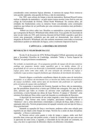 considerados como estruturas lógicas abstratas. A natureza do espaço físico tornou-se
uma questão separada, uma questão de física, e não de matemática.
Em 1903, num esforço de limpar a área da matemática, Bertrand Russell tentou
realizar a dedução da matemática - ou pelo menos tentou mostrar como fazê-lo com seu
colega da Universidade de Oxford, Alfred North Whitehead. No sistema deles, até
entidades tão fundamentais como os números foram consideradas como construções
empíricas que tinham de ser justificadas por uma estrutura axiomática mais profunda e
fundamental.
Hilbert era cético sobre isso. Desafiou os matemáticos a provar rigorosamente
que o programa de Russel e Whitehead tinha obtido êxito. Essa questão foi encerrada de
uma vez por todas em 1931, pelo teorema chocante de Kurt Gödel, segundo o qual deve
existir uma proposição verdadeira que não pode ser demonstrada. Isso destrói as
alegações de Russell e Whitehead, eles não somente mostraram como todos os teoremas
matemáticos podem ser deduzidos da lógica, como é realmente impossível fazê-lo.
CAPÍTULO 4 - A HISTÓRIA DE EINSTEIN
REVOLUÇÃO À VELOCIDADE DA LUZ
No dia 21 de fevereiro de 1870, William Kingdon Clifford, apresentou um artigo
para a Sociedade Filosófica de Cambridge, intitulado “Sobre a Teoria Espacial da
Matéria” no qual proclamou ousadamente:
Na verdade, eu mantenho que: (1) as pequenas porções de espaço são de uma natureza
análoga aos pequenos montes numa superfície que é, na média, plana; (2) a
propriedade de ser curvo ou distorcido é transmitida continuamente de uma porção de
espaço para outra como uma onda; (3) esta variação da curvatura do espaço é
realmente o que acontece naquele fenômeno que chamamos de movimento da matéria...
Einstein chegou a conclusões semelhantes depois de muitos anos de meticuloso
raciocínio: se os objetos em movimento livre se movem nas linhas retas características
do espaço euclidiano, então outros tipos de movimento não poderiam ser explicados
pela curvatura do espaço não-euclidiano?.
Foi exatamente o raciocínio de Einstein, baseado na física, não na matemática,
que lhe possibilitou desenvolver a teoria que Clifford não conseguiu. Por mais de 200
anos, parecera que todos os eventos no universo eram explicados pela mecânica
newtoniana, a teoria baseada nas ideias de Isaac Newton. O espaço é “absoluto”, uma
estrutura fixa dada por Deus sobre a qual são lançadas as coordenadas de Descartes.
A descrição do movimento de um corpo reagindo a uma força conhecida como
“cinemática”. Para formar uma teoria completa, precisamos também conhecer a
“dinâmica”, isto é, como determinar a intensidade e a direção da força, dada a fonte e a
separação entre eles. Newton proporcionou tal equação somente com um tipo de força, a
força gravitacional.
Juntando as equações de força e movimento, podemos achar uma solução para
trajetória de um objeto como função do tempo. Newton fez a união de duas disciplinas
separadas – a física e a astronomia.
Se Newton estiver certo quanto à visão de tempo e espaço, então será fácil
perceber duas coisas que não podem existir, o limite de velocidade com que uma coisa
se aproxime de outra coisa; e segundo, a velocidade da luz não pode ser constante, ou
seja, a luz deve se aproximar de diferentes objetos em diferentes velocidades.
 