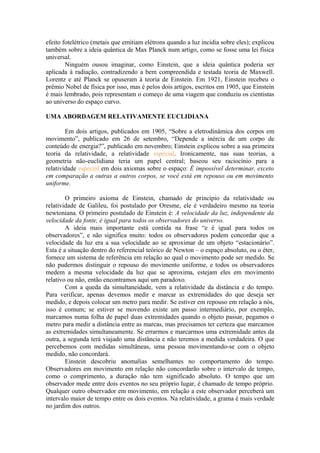 efeito fotelétrico (metais que emitiam elétrons quando a luz incidia sobre eles); explicou
também sobre a ideia quântica de Max Planck num artigo, como se fosse uma lei física
universal.
Ninguém ousou imaginar, como Einstein, que a ideia quântica poderia ser
aplicada à radiação, contradizendo a bem compreendida e testada teoria de Maxwell.
Lorentz e até Planck se opuseram à teoria de Einstein. Em 1921, Einstein recebeu o
prêmio Nobel de física por isso, mas é pelos dois artigos, escritos em 1905, que Einstein
é mais lembrado, pois representam o começo de uma viagem que conduziu os cientistas
ao universo do espaço curvo.
UMA ABORDAGEM RELATIVAMENTE EUCLIDIANA
Em dois artigos, publicados em 1905, “Sobre a eletrodinâmica dos corpos em
movimento”, publicado em 26 de setembro, “Depende a inércia de um corpo de
conteúdo de energia?”, publicado em novembro; Einstein explicou sobre a sua primeira
teoria da relatividade, a relatividade especial. Ironicamente, nas suas teorias, a
geometria não-euclidiana teria um papel central; baseou seu raciocínio para a
relatividade especial em dois axiomas sobre o espaço: É impossível determinar, exceto
em comparação a outras a outros corpos, se você está em repouso ou em movimento
uniforme.
O primeiro axioma de Einstein, chamado de princípio da relatividade ou
relatividade de Galileu, foi postulado por Oresme, ele é verdadeiro mesmo na teoria
newtoniana. O primeiro postulado de Einstein é: A velocidade da luz, independente da
velocidade da fonte, é igual para todos os observadores do universo.
A ideia mais importante está contida na frase “e é igual para todos os
observadores”, e não significa muito: todos os observadores podem concordar que a
velocidade da luz era a sua velocidade ao se aproximar de um objeto “estacionário”.
Esta é a situação dentro do referencial teórico de Newton – o espaço absoluto, ou o éter,
fornece um sistema de referência em relação ao qual o movimento pode ser medido. Se
não pudermos distinguir o repouso do movimento uniforme, e todos os observadores
medem a mesma velocidade da luz que se aproxima, estejam eles em movimento
relativo ou não, então encontramos aqui um paradoxo.
Com a queda da simultaneidade, vem a relatividade da distância e do tempo.
Para verificar, apenas devemos medir e marcar as extremidades do que deseja ser
medido, e depois colocar um metro para medir. Se estiver em repouso em relação a nós,
isso é comum; se estiver se movendo existe um passo intermediário, por exemplo,
marcamos numa folha de papel duas extremidades quando o objeto passar, pegamos o
metro para medir a distância entre as marcas, mas precisamos ter certeza que marcamos
as extremidades simultaneamente. Se errarmos e marcarmos uma extremidade antes da
outra, a segunda terá viajado uma distância e não teremos a medida verdadeira. O que
percebemos com medidas simultâneas, uma pessoa movimentando-se com o objeto
medido, não concordará.
Einstein descobriu anomalias semelhantes no comportamento do tempo.
Observadores em movimento em relação não concordarão sobre o intervalo de tempo,
como o comprimento, a duração não tem significado absoluto. O tempo que um
observador mede entre dois eventos no seu próprio lugar, é chamado de tempo próprio.
Qualquer outro observador em movimento, em relação a este observador perceberá um
intervalo maior de tempo entre os dois eventos. Na relatividade, a grama é mais verdade
no jardim dos outros.
 