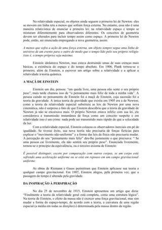 Na relatividade especial, os objetos ainda seguem a primeira lei de Newton: eles
se movem em linha reta a menos que sofram força externa. No entanto, essa não é uma
maneira relativística de enunciar a primeira lei; na relatividade espaço e tempo se
misturam diferentemente para observadores diferentes. Os conceitos de geometria
devem ser alterados para incluir tempo assim como espaço. A primeira lei de Newton
pode, então, ser enunciada empregando a nova geometria, assim:
A menos que sofra a ação de uma força externa, um objeto sempre segue uma linha de
universo de um evento para o outro de modo que o tempo lido pelo seu próprio relógio
(isto é, o tempo próprio) seja máximo.
Einstein idolatrava Newton, mas estava destruindo umas de suas crenças mais
básicas, a existência do espaço e do tempo absoluto. Em 1906, Plank tornou-se o
primeiro, além de Einstein, a escrever um artigo sobre a relatividade e a aplicar a
relatividade à teoria quântica.
A MAÇÃ DE EINSTEIN
Einstein um dia, pensou: “em queda livre, uma pessoa não sente o seu próprio
peso”, mais tarde chamou isso de “o pensamento mais feliz de toda a minha vida”. A
pessoa caindo no pensamento de Einstein foi a maçã de Einstein, cuja sucessão foi a
teoria da gravidade. A única teoria da gravidade que existia em 1905 era a de Newton;
como a teoria da relatividade especial substituiu as leis de Newton por uma nova
cinemática, não é surpresa o fato de que Einstein descobriu que a teoria da gravidade de
Newton já não se encaixava mais. O próprio Newton estava infeliz com sua lei, ele
considerava a transmissão instantânea de força como um conceito suspeito e em
relatividade isso é um crime: nada pode ser transmitido mais rápido do que a velocidade
da luz.
Com a relatividade especial, Einstein colocou os observadores inerciais em pé de
igualdade. Se tivesse êxito, sua nova teoria não precisaria de forças fictícias para
explicar o “movimento não-uniforme” e a forma das leis da física não precisaria mudar.
A percepção do seu “pensamento mais feliz” deu-lhe justamente o que precisava: “ Se
uma pessoa cai livremente, ela não sentirá seu próprio peso”. Enunciada livremente,
tornou-se o principio da equivalência, ou o terceiro axioma de Einstein:
É possível distinguir, exceto por comparação com outros corpos, se um corpo está
sofrendo uma aceleração uniforme ou se está em repouso em um campo gravitacional
uniforme.
As obras de Riemann e Gauss permitiram que Einstein aplicasse sua teoria a
qualquer campo gravitacional. Em 1907, Einstein alegou, pela primeira vez, que a
passagem do tempo é alterada pela gravidade.
DA INSPIRAÇÃO À PERSPIRAÇÃO
No dia 25 de novembro de 1915, Einstein apresentou um artigo que dizia:
“Finalmente a teoria da relatividade geral está completa, como uma estrutura lógica”.
Na teoria de Einstein, o efeito da massa não é exercer uma força gravitacional, mas sim
mudar a forma do espaço-tempo, de acordo com a teoria, a curvatura de uma região
espacial (a média em todas as direções) é determinada pela massa dentro da região.
 