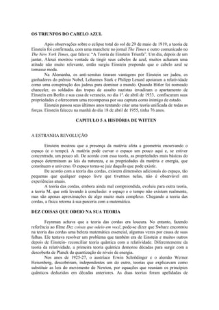 OS TRIUNFOS DO CABELO AZUL
Após observações sobre o eclipse total do sol de 29 de maio de 1919, a teoria de
Einstein foi confirmada, com uma manchete no jornal The Times e outro comunicado no
The New York Times, que falava: “A Teoria de Einstein Triunfa”. Um dia, depois de um
jantar, Alexei mostrou vontade de tingir seus cabelos de azul, muitos acharam uma
atitude não muito relevante, então surgiu Einstein propondo que o cabelo azul se
tornasse moda.
Na Alemanha, os anti-semitas tiraram vantagens por Einstein ser judeu, os
ganhadores do prêmio Nobel, Lohannes Stark e Philipp Lenard apoiaram a relatividade
como uma conspiração dos judeus para dominar o mundo. Quando Hitler foi nomeado
chanceler, os soldados das tropas de assalto nazistas invadiram o apartamento de
Einstein em Berlin e sua casa de veraneio, no dia 1º. de abril de 1933, confiscaram suas
propriedades e ofereceram uma recompensa por sua captura como inimigo de estado.
Einstein passou seus últimos anos tentando criar uma teoria unificada de todas as
forças. Einstein faleceu na manhã do dia 18 de abril de 1955, tinha 76 anos.
CAPITULO 5 A HISTÓRIA DE WITTEN
A ESTRANHA REVOLUÇÃO
Einstein mostrou que a presença da matéria afeta a geometria encurvando o
espaço (e o tempo). A matéria pode curvar o espaço um pouco aqui e, se estiver
concentrada, um pouco ali. De acordo com essa teoria, as propriedades mais básicas do
espaço determinam as leis da natureza, e as propriedades da matéria e energia, que
constituem o universo. O espaço torna-se juiz daquilo que pode existir.
De acordo com a teoria das cordas, existem dimensões adicionais do espaço, tão
pequenas que qualquer espaço livre que tivermos nelas, não é observável em
experiências atuais.
A teoria das cordas, embora ainda mal compreendida, evoluiu para outra teoria,
a teoria M, que está levando à conclusão: o espaço e o tempo não existem realmente,
mas são apenas aproximações de algo muito mais complexo. Chegando a teoria das
cordas, a física retorna à sua parceria com a matemática.
DEZ COISAS QUE ODEIO NA SUA TEORIA
Feynman achava que a teoria das cordas era loucura. No entanto, fazendo
referência ao filme Dez coisas que odeio em você, pode-se dizer que Swharz encontrou
na teoria das cordas uma beleza matemática essencial, algumas vezes por causa de suas
falhas. Ele tentava resolver um problema que também era de Einstein e muitos outros
depois de Einstein- reconciliar teoria quântica com a relatividade. Diferentemente da
teoria da relatividade, a primeira teoria quântica demorou décadas para surgir com a
descoberta de Planck da quantização de níveis de energia.
Nos anos de 1925-27, o austríaco Erwin Schrödinger e o alemão Werner
Heisenberg, descobriram, independentes um do outro, teorias que explicavam como
substituir as leis do movimento de Newton, por equações que reuniam os princípios
quânticos deduzidos em décadas anteriores. As duas teorias foram apelidadas de
 