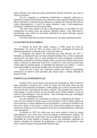 teoria unificada, disse ainda que gostou imensamente da ideia de Kaluza, que estava à
frente de sua época.
Ele fez a pergunta: se estendermos formalmente as equações, obteremos as
equações de campo de Einstein para cinco dimensões, quais equações obteremos para os
fatores adicionais? A resposta foi que obteremos as equações de campo de Maxwell, do
campo eletromagnético. A partir da quinta dimensão, surge o eletromagnetismo,
inesperada e subitamente da teoria da gravidade.
Este tinha como opinião a de que o eletromagnetismo e a gravidade são reais
componentes da mesma coisa, que parecem diferentes porque o que observamos é
transformado numa média no movimento indetectável da quarta dimensão espacial
extremamente pequena.
Em 1926, Oskar Klein inventou a mesma teoria, com alguns aperfeiçoamentos.
O NASCIMENTO DAS CORDAS
A história da teoria das cordas começou a 250m acima do nível do
Mediterrâneo. No verão de 1967, um tópico assim foi a abordagem da teoria das
partículas elementares, conhecida como “a teoria da matriz-S”.
A abordagem da matriz-S foi introduzida por John Wheeler, em 1937, e
defendida, na década de 60, por um físico chamado Geoffrey Chew. A letra s representa
espelhamento em inglês, que é o meio principal dos físicos estudarem as partículas
elementares: aceleram-se a enormes energias, fazem com que elas colidam umas com as
outras, e observam as sobras que voam de lá. A matriz-S, é como uma caixa preta que
recebia dados de entrada [input]- as identidades das partículas que colidem..., e criava
como saída [output] o mesmo tipo de dado, mas com partículas emergentes.
Levou um ano e meio, mas Veneziano concluiu que todas as propriedades
matemáticas da matriz-S eram possuídas pela função única e simples chamada de
função de Euler.
PARTÍCULAS, SCHMARTÍCULAS!
Geoffrey Chew, um dos físicos mais promissores da década de 1960, levantou-se
numa conferência e declarou que a teoria de campo não valia nada. Disse que não
deveriam existir partículas elementares e ainda propôs que os físicos procurassem por
uma teoria do tipo “uma partícula faz todas as demais”. Ele acreditava que o universo é
assim porque é a única maneira em que ele pode existir. Witten chamou a teoria da
matriz-S “uma abordagem e não uma teoria”. Mas Gell-Mann disse que a abordagem
da matriz-S era a abordagem correta.
Um dos problemas foi a descoberta do pósitron, a antipartícula do elétron, e
outra, um novo membro do núcleo, quase como um próton. Como foi difícil explicar as
novas partículas, os físicos admitiram as novas partículas e o conceito da aritmética e de
duas novas forças, a força forte e a força fraca. Numa teoria quântica de campo, há
somente um modo de as coisas interagirem no universo: trocando partículas, conhecidas
como mensageiras.
Na década de 1970, foi criada uma nova teoria unindo a teoria do campo
eletromagnético com a força fraca, assim em analogia à eletrodinâmica quântica, foi
inventada uma teoria para a força forte, com suas partículas mensageiras, os glúons. A
intensidade das forças também é colocada na teoria sem explicação, codificada em
números chamados de constantes de acoplamento, a reação de uma partícula a uma
força, é caracterizada por uma quantidade chamada carga.
 