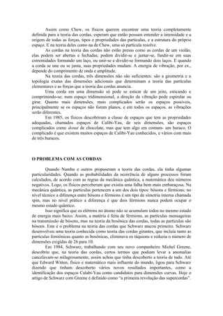 Assim como Chew, os físicos querem encontrar uma teoria completamente
definida para a teoria das cordas, esperam que então possam entender a intensidade e a
origem de todas as forças, tipos e propriedades das partículas, e a estrutura do próprio
espaço. E na teoria deles como na de Chew, uma só partícula resolve.
As cordas na teoria das cordas não estão presas como as cordas de um violão,
elas podem ser abertas e fechadas; podem dividir-se e juntar-se, fundir-se em suas
extremidades formando um laço, ou unir-se e dividir-se formando dois laços. E quando
a corda se une ou se junta, suas propriedades mudam. A energia de vibração, por ex.,
depende do comprimento de onda e amplitude.
Na teoria das cordas, três dimensões não são suficientes: são a geometria e a
topologia exatas das dimensões adicionais que determinam a teoria das partículas
elementares e as forças que a teoria das cordas anuncia.
Uma corda em uma dimensão só pode se esticar de um jeito, esticando e
comprimindo-se; num espaço tridimensional, a direção da vibração pode espiralar ou
girar. Quanto mais dimensões, mais complicados serão os espaços possíveis,
principalmente se os espaços não forem planos, e em todos os espaços, as vibrações
serão diferentes.
Em 1985, os físicos descobriram a classe de espaços que tem as propriedades
adequadas, chamados espaços de Calibi-Yau, de seis dimensões, são espaços
complicados como donut de chocolate, mas que tem algo em comum- um buraco. O
complicado é que existem muitos espaços de Calibi-Yau conhecidos, e vários com mais
de três buracos.
O PROBLEMA COM AS CORDAS
Quando Nambu e outros propuseram a teoria das cordas, ela tinha algumas
particularidades. Quando as probabilidades da ocorrência de alguns processos foram
calculados, de acordo com as regras da mecânica quântica, a matemática deu números
negativos. Logo, os físicos perceberam que existia uma falha bem mais embaraçosa. Na
mecânica quântica, as partículas pertencem a um dos dois tipos: bósons e férmions; no
nível técnico a diferença entre bósons e férmions é um tipo de simetria interna chamada
spin, mas no nível prático a diferença é que dois férmions nunca podem ocupar o
mesmo estado quântico.
Isso significa que os elétrons no átomo não se acumulam todos no mesmo estado
de energia mais baixo. Assim, a matéria é feita de férmions, as partículas mensageiras
na transmissão de bósons, mas na teoria da bosônica das cordas, todas as partículas são
bósons. Este é o problema na teoria das cordas que Schwarz atacou primeiro. Schwarz
desenvolveu uma teoria conhecida como teoria das cordas girantes, que incluía tanto as
partículas femiônicas quanto as bosônicas, eliminava os táquions e reduzia o número de
dimensões exigidas de 26 para 10.
Em 1984, Schwarz, trabalhando com seu novo companheiro Michel Greene,
descobriu que, na teoria das cordas, certos termos que podiam levar a anomalias
cancelavam-se milagrosamente, assim achou que tinha descoberto a teoria de tudo. Até
que Edward Witten, físico e matemático mais influente do mundo, ligou para Schwarz
dizendo que tinham descoberto vários novos resultados importantes, como a
identificação dos espaços Calabi-Yau como candidatos para dimensões curvas. Hoje o
artigo de Schwarz com Greene é definido como “a primeira revolução das supercordas”.
 