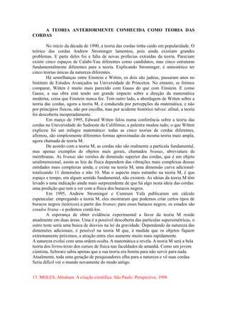 A TEORIA ANTERIORMENTE CONHECIDA COMO TEORIA DAS
CORDAS
No início da década de 1990, a teoria das cordas tinha caído em popularidade. O
teórico das cordas Andrew Strominger lamentou, pois ainda existiam grandes
problemas. E parte deles foi a falta de novas profecias extraídas da teoria. Pareciam
existir cinco espaços de Calabi-Yau diferentes como candidatos, mas cinco estruturas
fundamentalmente diferentes para a teoria. Explicando Strominger, é antiestético ter
cinco teorias únicas da natureza diferentes.
Há semelhanças entre Einstein e Witten, os dois são judeus, passaram anos no
Instituto de Estudos Avançados na Universidade de Princeton. No entanto, se formos
comparar, Witten é muito mais parecido com Gauss do que com Einstein. E como
Gauss, a sua obra está tendo um grande impacto sobre a direção da matemática
moderna, coisa que Einstein nunca fez. Tem outro lado, a abordagem de Witten sobre a
teoria das cordas, agora a teoria M, é conduzida por percepções da matemática, e não
por princípios físicos, não por escolha, mas por acidente histórico talvez: afinal, a teoria
foi descoberta inesperadamente.
Em março de 1995, Edward Witten falou numa conferência sobre a teoria das
cordas na Universidade do Sudoeste da Califórnia; a palestra mudou tudo; o que Witten
explicou foi um milagre matemático: todas as cinco teorias de cordas diferentes,
afirmou, são simplesmente diferentes formas aproximadas da mesma teoria mais ampla,
agora chamada de teoria M.
De acordo com a teoria M, as cordas não são realmente a partícula fundamental,
mas apenas exemplos de objetos mais gerais, chamados branas, abreviatura de
membranas. As branas são versões de dimensão superior das cordas, que é um objeto
unidimensional, assim as leis da física dependem das vibrações mais complexas dessas
entidades mais complexas ainda, e existe na teoria M, uma dimensão curva adicional-
totalizando 11 dimensões e não 10. Mas o aspecto mais estranho na teoria M, é que
espaço e tempo, em algum sentido fundamental, não existem. As ideias da teoria M têm
levado a uma indicação ainda mais surpreendente de que há algo nesta ideia das cordas:
uma predição que tem a ver com a física dos buracos negros.
Em 1995, Andrew Strominger e Cumrum Vafa publicaram um cálculo
espetacular: empregando a teoria M, eles mostraram que podemos criar certos tipos de
buracos negros (teóricos) a partir das branas; para esses buracos negros, os estados são
estados brana - e podemos contá-los.
A esperança de obter evidência experimental a favor da teoria M reside
atualmente em duas áreas. Uma é a possível descoberta das partículas supersimétricas, o
outro teste seria uma busca de desvios na lei da gravidade. Dependendo da natureza das
dimensões adicionais, é possível na teoria M que, à medida que os objetos fiquem
extremamente próximos, a atração entre eles aumente muito mais rapidamente.
A natureza evolui com uma ordem oculta. A matemática a revela. A teoria M será a bela
teoria dos livros-texto dos cursos de física nas faculdades de amanhã. Como um jovem
cientista, Schwarz sabia apenas que a sua teoria era bonita para não servir para nada.
Atualmente, toda uma geração de pesquisadores olha para a natureza e vê suas cordas.
Seria difícil ver o mundo novamente do modo antigo.
13. MOLES, Abraham. A criação científica. São Paulo: Perspectiva, 1998
 