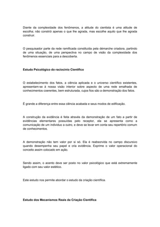 Diante da complexidade dos fenômenos, a atitude do cientista é uma atitude de
escolha; não constrói apenas o que lhe agrada, mas escolhe aquilo que lhe agrada
construir.
O pesquisador parte da rede ramificada constituída pela démarche criadora, partindo
de uma situação, de uma perspectiva no campo de visão da complexidade dos
fenômenos essenciais para a descoberta.
Estudo Psicológico do raciocínio Científico
O estabelecimento dos fatos, a ciência aplicada e o universo científico existentes,
apresentam-se à nossa visão interior sobre aspecto de uma rede emalhada de
conhecimentos coerentes, bem estruturada, cujos fios são a demonstração dos fatos.
É grande a diferença entre essa ciência acabada e seus modos de edificação.
A construção da evidência é feita através da demonstração de um fato a partir de
evidências elementares possuídas pelo receptor, ela se apresenta como a
comunicação de um individuo a outro, e deve se levar em conta seu repertório comum
de conhecimentos.
A demonstração não tem valor por si só. Ela é reabsorvida no campo discursivo
quando desempenha seu papel e cria evidência. Exprime o valor operacional do
conceito assim colocado em ação.
Sendo assim, o acento deve ser posto no valor psicológico que está extremamente
ligado com seu valor estético.
Este estudo nos permite abordar o estudo da criação científica.
Estudo dos Mecanismos Reais da Criação Científica
 