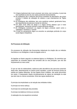 13- A lógica tradicional não é nem universal, nem única, nem normativa. A priori ela
não manifesta as leis de uma razão puramente transcendental.
14- As infrálógicas são o sistemas discursivos imediatos da descoberta, seu grupo
constitui o método de utilização do cérebro e que chamaremos de “lógica
natural”.
15- As infralógicas são arbitrárias, tem uma coerência variável, geralmente fraca,
são dependentes da estrutura mental do indivíduo.
16- Um ideal muito difícil de atingir é a lógica formal clássica que é muito
aperfeiçoada, raramente mantida e essencialmente artificial.
17- As infralógicas esclarecem as origens da lógica universal, assim como o
“patológico” esclarece o “normal”.
18- A fonte do pensamento lógico se encontra na psicologia profunda do corpo
social (lógica mitopédica).
Os Processos de Utilização
Os processos de utilização das ferramentas intelectuais da criação são os métodos
heurísticos e as infralógicas o modo de ligação entre si.
As ligações se fazem segundo os sistemas lógicos ou infralógicas. Os caminhos que
respondem às conexões lógicas dos conceitos são as vias principais, que não são
forçosamente os mais curtas.
O que se nota da redescoberta, explica-se pela abundância dos percursos possíveis
desta rede, desembocando no mesmo ponto resultado, a partir de diversos pontos de
partida por trajetos diferentes. Se tais trajetos forem múltiplos, não serão percorridos
por acaso. O pesquisador dispõe simultaneamente de regras de orientação na rede
que são mais ou menos conscientes. Entre tais regras destacam-se:
O princípio da simplicidade ou de redução das entidades inúteis.
O princípio do menor esforço.
O princípio de coordenação das precisões.
O princípio da distância mínima ao concreto.
A realização de uma sequência conceitual.
 