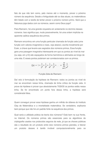 fato de que não tem como, pelo menos até o momento, prever o próximo
número da sequência. Desde a Antiguidade até os dias atuais, os matemáticos
têm lidado com a tarefa de tentar prever o próximo número primo. Será que a
Natureza joga dados com os números, assim como Deus joga?
Para Riemann, há uma grande orquestra em andamento no domínio desses
números. Isso significa que, muito possivelmente, há uma ordem implícita na
aparente caótica sequência dos primos.
Riemann encontrou em uma função particular chamada de função zeta (uma
função com valores imaginários e reais, veja abaixo), escrita inicialmente por
Euler, a chave que levaria aos segredos dos números primos. Essa função
gera uma paisagem imaginária interessante em que os pontos ao nível do mar
(ou seja, em y=0) são espaçados de forma harmônica e alinhados ao longo de
uma reta. E esses pontos poderiam ser correlacionados com os primos.
Função Zeta de Riemann
Daí veio à formulação da hipótese de Riemann: todos os pontos ao nível do
mar se encontram nessa linha, chamada de linha crítica da função zeta. A
prova da hipótese é provar que absolutamente TODOS os pontos estão nessa
linha. Se for encontrado um ponto fora dessa linha, a hipótese será
considerada falsa.
Quem conseguir provar essa hipótese ganha um milhão de dólares do Instituto
Clay de Matemática e a imortalidade matemática. Se verdadeira, explicaria
bem porque que não há um padrão forte na sequência dos primos.
Qual seria a utilidade prática da teoria dos números? Está bem na sua frente,
na Internet. Os números primos são essenciais para os algoritmos de
criptografia usados nos protocolos seguros da rede, já que as chaves públicas
são o resultado de um produto entre dois números primos grandes, e fatorar
um produto desses é tarefa inviável computacionalmente para os
 