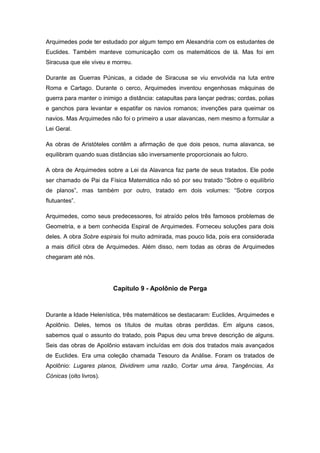 Arquimedes pode ter estudado por algum tempo em Alexandria com os estudantes de
Euclides. Também manteve comunicação com os matemáticos de lá. Mas foi em
Siracusa que ele viveu e morreu.
Durante as Guerras Púnicas, a cidade de Siracusa se viu envolvida na luta entre
Roma e Cartago. Durante o cerco, Arquimedes inventou engenhosas máquinas de
guerra para manter o inimigo a distância: catapultas para lançar pedras; cordas, polias
e ganchos para levantar e espatifar os navios romanos; invenções para queimar os
navios. Mas Arquimedes não foi o primeiro a usar alavancas, nem mesmo a formular a
Lei Geral.
As obras de Aristóteles contêm a afirmação de que dois pesos, numa alavanca, se
equilibram quando suas distâncias são inversamente proporcionais ao fulcro.
A obra de Arquimedes sobre a Lei da Alavanca faz parte de seus tratados. Ele pode
ser chamado de Pai da Física Matemática não só por seu tratado “Sobre o equilíbrio
de planos”, mas também por outro, tratado em dois volumes: “Sobre corpos
flutuantes”.
Arquimedes, como seus predecessores, foi atraído pelos três famosos problemas de
Geometria, e a bem conhecida Espiral de Arquimedes. Forneceu soluções para dois
deles. A obra Sobre espirais foi muito admirada, mas pouco lida, pois era considerada
a mais difícil obra de Arquimedes. Além disso, nem todas as obras de Arquimedes
chegaram até nós.
Capítulo 9 - Apolônio de Perga
Durante a Idade Helenística, três matemáticos se destacaram: Euclides, Arquimedes e
Apolônio. Deles, temos os títulos de muitas obras perdidas. Em alguns casos,
sabemos qual o assunto do tratado, pois Papus deu uma breve descrição de alguns.
Seis das obras de Apolônio estavam incluídas em dois dos tratados mais avançados
de Euclides. Era uma coleção chamada Tesouro da Análise. Foram os tratados de
Apolônio: Lugares planos, Dividirem uma razão, Cortar uma área, Tangências, As
Cónicas (oito livros).
 