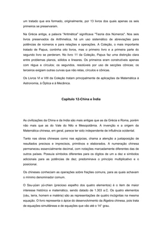 um tratado que era formado, originalmente, por 13 livros dos quais apenas os seis
primeiros se preservaram.
Na Grécia antiga, a palavra "Aritmética" significava "Teoria dos Números". Nos seis
livros preservados da Arithmetica, há um uso sistemático de abreviações para
potências de números e para relações e operações. A Coleção, o mais importante
tratado de Papus, continha oito livros, mas o primeiro livro e a primeira parte do
segundo livro se perderam. No livro 11 da Coleção, Papus faz uma distinção clara
entre problemas planos, sólidos e lineares. Os primeiros eram construtíveis apenas
com régua e círculos; os segundos, resolúveis por uso de secções cônicas; os
terceiros exigiam outras curvas que não retas, círculos e cônicas.
Os Livros VI e VIII da Coleção tratam principalmente de aplicações da Matemática à
Astronomia, à Óptica e à Mecânica.
Capítulo 12-China e Índia
As civilizações da China e da India são mais antigas que as da Grécia e Roma, porém
não mais que as do Vale do Nilo e Mesopotâmia. A invenção e a origem da
Matemática chinesa, em geral, parece ter sido independente de influência ocidental.
Tanto nas obras chinesas como nas egípcias, chama a atenção a justaposição de
resultados precisos e imprecisos, primitivos e elaborados. A numeração chinesa
permaneceu essencialmente decimal, com notações marcadamente diferentes das de
outros países. Possuía símbolos diferentes para os dígitos de um a dez e símbolos
adicionais para as potências de dez; predominava o princípio multiplicativo e o
posicionai.
Os chineses conheciam as operações sobre frações comuns, para as quais achavam
o mínimo denominador comum.
O Ssu-yüan yü-chien (precioso espelho dos quatro elementos) é o item de maior
interesse histórico e matemático, sendo datado de 1.303 a.C. Os quatro elementos
(céu, terra, homem e matéria) são as representações de quatro incógnitas na mesma
equação. O livro representa o ápice do desenvolvimento da Álgebra chinesa, pois trata
de equações simultâneas e de equações que vão até o 14° grau.
 