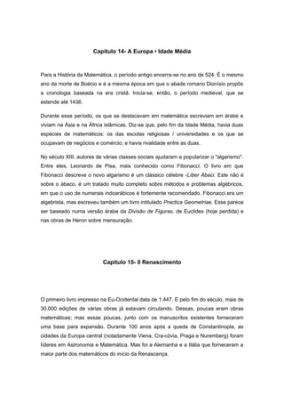 Capítulo 14- A Europa • Idade Média
Para a História da Matemática, o período antigo encerra-se no ano de 524. É o mesmo
ano da morte de Boécio e é a mesma época em que o abade romano Dionísio propôs
a cronologia baseada na era cristã. Inicia-se, então, o período medieval, que se
estende até 1436.
Durante esse período, os que se destacavam em matemática escreviam em árabe e
viviam na Ásia e na África islâmicas. Diz-se que, pelo fim da Idade Média, havia duas
espécies de matemáticos: os das escolas religiosas / universidades e os que se
ocupavam de negócios e comércio; e havia rivalidade entre as duas.
No século XIII, autores de várias classes sociais ajudaram a popularizar o "algarismo".
Entre eles, Leonardo de Pisa, mais conhecido como Fibonacci. O livro em que
Fibonacci descreve o novo algarismo é um clássico célebre -Líber Abaci. Este não é
sobre o ábaco, é um tratado muito completo sobre métodos e problemas algébricos,
em que o uso de numerais indoarábicos é fortemente recomendado. Fibonacci era um
algebrista, mas escreveu também um livro intitulado Practica Geometriae. Esse parece
ser baseado numa versão árabe da Divisão de Figuras, de Euclides (hoje perdida) e
nas obras de Heron sobre mensuração.
Capítulo 15- 0 Renascimento
O primeiro livro impresso na Eu-Ocidental data de 1.447. E pelo fim do século, mais de
30.000 edições de várias obras já estavam circulando. Dessas, poucas eram obras
matemáticas; mas essas poucas, junto com os manuscritos existentes forneceram
uma base para expansão. Durante 100 anos após a queda de Constantinopla, as
cidades da Europa central (notadamente Viena, Cra-cóvia, Praga e Nuremberg) foram
líderes em Astronomia e Matemática. Mas foi a Alemanha e a Itália que forneceram a
maior parte dos matemáticos do início da Renascença.
 
