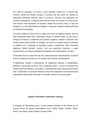Em 1.484 foi composta, na França, a obra intitulada Triparty em Ia science dês
nombres, escrita por Nicolas Chuquet. A primeira das três partes diz respeito às
operações aritméticas racionais sobre os números, incluindo uma explicação dos
numerais indoarábicos. A segunda parte trata de raízes de números. E a última parte,
sem dúvida a mais importante, diz respeito à Regle dês pre-miers, isto é, a "regra da
incógnita", ou o que chamaríamos de Álgebra. A segunda metade da última parte trata
da resolução de equações.
A primeira metade do século XVI viu surgir uma nuvem de álgebras alemãs, entre as
mais importantes delas está a Arithmetica Integra, de Michael Stifel, na qual inclui o
triângulo de Pascal e o tratamento dos números negativos, radicais e potências. São
também dessa época Cardano e Tartaglia. que deram um grande impulso à pesquisa
em Álgebra com a resolução de equações cúbicas e quadráticas. Outro importante
algebrista, Rafael Bombelli, mostrou, com seu engenhoso raciocínio, o papel
importante que os números imaginários conjugados iriam desempenhar no futuro.
A Geometria Pura no século XVI não ficou inteiramente sem representantes. A obra de
Werner se relaciona de perto com os estudos sobre cônicas da Antiguidade.
A Matemática, durante a Renascença, foi largamente aplicada à Contabilidade,
Mecânica, mensuração de terras, Arte, Cartografia, óptica - e havia numerosos livros
tratando das Artes Plásticas. No entanto, o interesse pelas obras clássicas permanecia
forte. A Geometria, na primeira metade do século XVI, dependera exclusivamente das
propriedades elementares ensinadas em Euclides. Werner fora uma exceção.
Capítulo 16-Prelúdio à matemática moderna.
A transição da Renascença para o mundo moderno também se fez através de um
grande número de figuras intermediárias como: Galileu Galilei, Cavalieri, Stevin,
Qirard, John Napier Johann Kepler e François Viète.
 