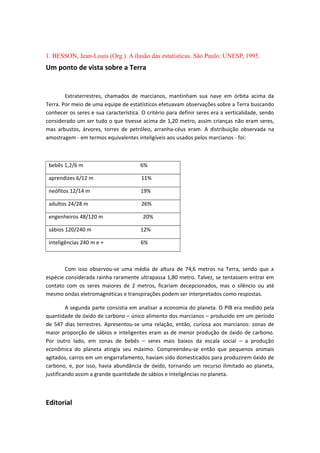 1. BESSON, Jean-Louis (Org.). A ilusão das estatísticas. São Paulo: UNESP, 1995.
Um ponto de vista sobre a Terra
Extraterrestres, chamados de marcianos, mantinham sua nave em órbita acima da
Terra. Por meio de uma equipe de estatísticos efetuavam observações sobre a Terra buscando
conhecer os seres e sua característica. O critério para definir seres era a verticalidade, sendo
considerado um ser tudo o que tivesse acima de 1,20 metro, assim crianças não eram seres,
mas arbustos, árvores, torres de petróleo, arranha-céus eram. A distribuição observada na
amostragem - em termos equivalentes inteligíveis aos usados pelos marcianos - foi:
bebês 1,2/6 m 6%
aprendizes 6/12 m 11%
neófitos 12/14 m 19%
adultos 24/28 m 26%
engenheiros 48/120 m 20%
sábios 120/240 m 12%
inteligências 240 m e + 6%
Com isso observou-se uma média de altura de 74,6 metros na Terra, sendo que a
espécie considerada rainha raramente ultrapassa 1,80 metro. Talvez, se tentassem entrar em
contato com os seres maiores de 2 metros, ficariam decepcionados, mas o silêncio ou até
mesmo ondas eletromagnéticas e transpirações podem ser interpretados como respostas.
A segunda parte consistia em analisar a economia do planeta. O PIB era medido pela
quantidade de óxido de carbono – único alimento dos marcianos – produzido em um período
de 547 dias terrestres. Apresentou-se uma relação, então, curiosa aos marcianos: zonas de
maior proporção de sábios e inteligentes eram as de menor produção de óxido de carbono.
Por outro lado, em zonas de bebês – seres mais baixos da escala social – a produção
econômica do planeta atingia seu máximo. Compreendeu-se então que pequenos animais
agitados, carros em um engarrafamento, haviam sido domesticados para produzirem óxido de
carbono, e, por isso, havia abundância de óxido, tornando um recurso ilimitado ao planeta,
justificando assim a grande quantidade de sábios e inteligências no planeta.
Editorial
 