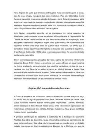 Foi a Álgebra de Viète que forneceu contribuições mais consistentes para a época,
pois foi a que chegou mais perto das ideias modernas. Para ele, Matemática é uma
forma de raciocínio e não uma coleção de truques, como Diofante imaginava. Viète
sugeriu um novo modo de abordar a resolução das cúbicas e interpretou as operações
algébricas fundamentais algebricamente. Viète foi o fundador de uma Álgebra literal e
usou a Trigonometria como ferramenta para a Álgebra.
John Nepier, proprietário escocês, só se interessava por certos aspectos da
Matemática, particularmente os que se referiam à Computação e à Trigonometria. As
"Barras de Napier" eram bastões em que itens de tabuadas de multiplicação eram
esculpidos - serviam ao uso prático. Napier conta que trabalhou em sua invenção dos
logaritmos durante vinte anos antes de publicar seus resultados. Ele afirma que o
conceito de função logarítmica está implícito ao longo de toda sua obra de logaritmos.
O panfleto de Galileu (de 1.606) sobre o compasso geométrico foi seu único tratado
estritamente matemático.
Stevin se interessava pelas aplicações da Física, repleta de elementos infinitamente
pequenos. Desde 1.604, Kepler se envolvera com seções cônicas em seus trabalhos
de óptica, analisando as propriedades dos espelhos parabólicos. A ideia de que a
parábola tem dois focos (e um deles tendendo ao infinito) deve-se a Kepler. Mas
enquanto Kepler estudava barris de vinho, Galileu estivera observando os céus com
um telescópio e rolando bolas sobre planos inclinados. Os resultados desses esforços
foram dois famosos tratados: um de Astronomia e outro de Física.
Capítulo 17-O tempo de Fermat e Descartes
A França é que veio a ser o disputado centro da Matemática durante o segundo terço
do século XVII. As figuras principais foram René Descartes e Pierre de Fermat. Mas
outros franceses também fizeram contribuições importantes: Torricelli, Roberval,
Qirard Desargues e Blaise Pascal. Nessa época, ainda não existiam organizações de
matemáticos profissionais. Mas na Itália, França e Inglaterra já havia grupos científicos
mais ou menos organizados.
A principal contribuição de Descartes à Matemática foi a fundação da Geometria
Analítica. Sua obra, La Géométrie, levou a Geometria Analítica ao conhecimento de
seus contemporâneos. Esta obra não foi apresentada ao mundo como um tratado
isolado, mas como um dos três apêndices do Discours de Ia Méthode, em que ele
 