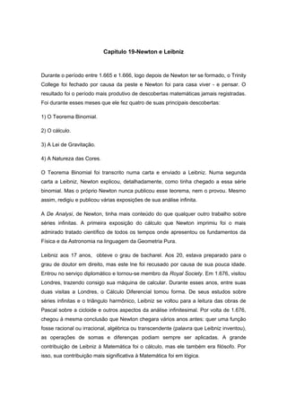 Capitulo 19-Newton e Leibniz
Durante o período entre 1.665 e 1.666, logo depois de Newton ter se formado, o Trinity
College foi fechado por causa da peste e Newton foi para casa viver - e pensar. O
resultado foi o período mais produtivo de descobertas matemáticas jamais registradas.
Foi durante esses meses que ele fez quatro de suas principais descobertas:
1) O Teorema Binomial.
2) O cálculo.
3) A Lei de Gravitação.
4) A Natureza das Cores.
O Teorema Binomial foi transcrito numa carta e enviado a Leibniz. Numa segunda
carta a Leibniz, Newton explicou, detalhadamente, como tinha chegado a essa série
binomial. Mas o próprio Newton nunca publicou esse teorema, nem o provou. Mesmo
assim, redigiu e publicou várias exposições de sua análise infinita.
A De Analysi, de Newton, tinha mais conteúdo do que qualquer outro trabalho sobre
séries infinitas. A primeira exposição do cálculo que Newton imprimiu foi o mais
admirado tratado científico de todos os tempos onde apresentou os fundamentos da
Física e da Astronomia na linguagem da Geometria Pura.
Leibniz aos 17 anos, obteve o grau de bacharel. Aos 20, estava preparado para o
grau de doutor em direito, mas este lne foi recusado por causa de sua pouca idade.
Entrou no serviço diplomático e tornou-se membro da Royal Society. Em 1.676, visitou
Londres, trazendo consigo sua máquina de calcular. Durante esses anos, entre suas
duas visitas a Londres, o Cálculo Diferencial tomou forma. De seus estudos sobre
séries infinitas e o triângulo harmônico, Leibniz se voltou para a leitura das obras de
Pascal sobre a cicloide e outros aspectos da análise infinitesimal. Por volta de 1.676,
chegou à mesma conclusão que Newton chegara vários anos antes: quer uma função
fosse racional ou irracional, algébrica ou transcendente (palavra que Leibniz inventou),
as operações de somas e diferenças podiam sempre ser aplicadas. A grande
contribuição de Leibniz à Matemática foi o cálculo, mas ele também era filósofo. Por
isso, sua contribuição mais significativa à Matemática foi em lógica.
 