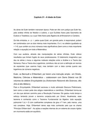 Capítulo 21 - A Idade de Euler
As obras de Euler também marcaram época. Pode ser dito com justiça que Euler fez,
pela análise infinita de Newton e Leibniz, o que Euclides fizera pela Geometria de
Eudoxo e Teaetetus; ou o que Viète fizera pela Álgebra de al-Khowarizmi e Cardano.
Os três símbolos, e - p - i. pelos quais Euler, em grande parte, é responsável, podem
ser combinados com os dois inteiros mais importantes, O e l, na célebre igualdade ep
+ 1=0, que contém os cinco números mais significativos (bem como a mais importante
relação e equação) em toda a Matemática.
Com sua audácia, através das manipulações de séries infinitas, Euler obteve
resultados que tinham fugido de seus predecessores. O tratamento imaginativo que
deu às séries o levou a algumas notáveis relações entre a Análise e a Teoria dos
Números. Para a Teoria dos Logaritmos, contribuiu não só com a definição em termos
de expoentes (que usamos hoje), mas também com a ideia correta quanto aos
logaritmos de números negativos.
Euler, os Bernoulli e D'Alambert, por terem uma instrução ampla - em Direito,
Medicina, Ciências e Matemática -. colaboraram com Denis Diderot nos 28
volumes da célebre Encyclopédie (ou Dictionnaire Raisonné dês Sciences, dês
Arts et dês Métiers).
Para a Encyclopédie, D'Alambert escreveu o muito admirado Discours Préliminaire,
bem como a maior parte dos artigos matemáticos e científicos. D'Alambert tornou-se
um dos que abriram caminho para a Revolução Francesa. Ele gastou muito tempo e
esforço tentando provar o teorema conjectu-rado por Girard. Atualmente, esse
teorema é conhecido como o Teorema Fundamental da Álgebra: toda equação
polinomial f (x) = O com coeficientes complexos de grau n3
1 tem, pelo menos, uma
raiz complexa. Hoje, D'Alambert talvez seja mais conhecido pelo que se chama
"Princípio D'Alam-bert" - As ações e reações internas de um sistema de corpos rígidos
em movimento estão em equilíbrio.
 