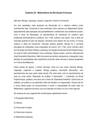 Capítulo 22 - Matemáticos da Revolução Francesa
São eles: Monge, Lagrange, Laotace, Legendre, Carnot e Condorcet.
Um dos resultados mais tangíveis da Revolução foi o sistema métrico como
conhecemos hoje. Condorcet é mais lembrado como pioneiro em Matemática Social,
especialmente peta aplicação das probabilidades e estatísticas aos problemas sociais.
Com o inicio da Revolução, os pensamentos de Condorcet se voltaram para
problemas administrativos e políticos. Em 1.792, publicou seu plano, mas a ideia de
instrução gratuita foi alvo de ataques. Somente anos depois de sua morte, a França
realizou o ideal de Condorcet: instrução pública gratuita. Monge foi o principal
advogado de instituições mais avançadas de ensino. Em 1.794, como membro ativo
da Comissão de Obras Públicas, participou da criação da famosa École Polytechnique,
na qual foi tanto administrador como professor. Nessa escola, ensinou estereotomia
(hoje Geometria Descritiva). Além do estudo de sombra, perspectiva e topografia, dava
atenção às propriedades das superfícies (incluindo retas normais e planos tangentes)
e à Teoria das Máquinas.
Outra escola da época, a École Normale, tinha em seu corpo docente Monge,
Lagrange, Legendre e Laplace. Monge publicou Geometrie Descriptive, com
apontamentos de suas aulas nesta escola. Por outro lado, com os apontamentos de
aula do curso sobre "Aplicação da Análise à Geometria", ", ministrado na École
Polytechnique, publicou uma obra com o título de "Geometria Analítica". Carnot era um
soldado, um político e um geômetra. Mas era também um especulador. Carnot não foi
o único desse grupo de revolucionários a sentir a necessidade de maior rigor na
Matemática: Legendre escreveu que sua intenção era fazer um livro muito rigoroso.
Os campos em que Legendre fez contribuições significativas foram:
1) Equações diferenciais.
2) Cálculo.
3) Teoria das Funções.
4) Teoria dos números.
5) Matemática Aplicada.
 