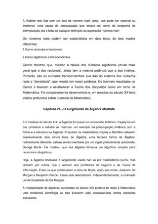 A Análise real lida com um tipo de número mais geral, que pode ser racional ou
irracional, uma causa de preocupação que estava no cerne do programa de
aritmetização era a falta de qualquer definição da expressão "número real".
Os números reais podem ser subdivididos em dois tipos, de dois modos
diferentes:
1 Como racionais e irracionais.
2 Como algébricos e transcendentes.
Cantor mostrou que, mesmo a classe dos números algébricos (muito mais
geral que a dos racionais), ainda tem a mesma potência que a dos inteiros.
Portanto, são os números transcendentais que dão ao sistema dos números
reais a "densidade", que resulta em maior potência. Os incríveis resultados de
Cantor o levaram a estabelecer a Teoria dos Conjuntos como um ramo da
Matemática. Foi completamente desenvolvida e, em meados do século XX teria
efeitos profundos sobre o ensino da Matemática.
Capítulo 26 - O surgimento da Álgebra abstrata
Em meados do século XIX, a Álgebra foi quase um monopólio britânico. Cayley foi um
dos primeiros a estudar as matrizes: um exemplo da preocupação britânica com a
forma e a estrutura na Álgebra. Enquanto os matemáticos Cayley e Hamilton estavam
desenvolvendo dois novos tipos de Álgebra, uma terceira forma de Álgebra,
radicalmente diferente, estava sendo inventada por um inglês praticamente autodidata,
George Boole. Ele mostrou que sua Álgebra fornecia um algoritmo simples para
raciocínios silogísticos.
Hoje, a Álgebra Booleana é largamente usada não só por matemáticos puros, mas
também por outros, que a aplicam aos problemas de seguros e de Teoria da
Informação. Entre os que continuaram a obra de Boole, após sua morte, estavam De
Morgan e Benjamin Pierce. Esses dois descobriram, independentemente, a chamada
Lei de Dualidade de De Morgan.
A multiplicidade de álgebras inventadas no século XIX poderia ter dado à Matemática
uma tendência centrífuga se não tivessem sido desenvolvidos certos conceitos
estruturais.
 