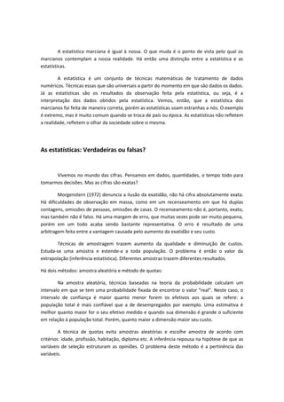 A estatística marciana é igual à nossa. O que muda é o ponto de vista pelo qual os
marcianos contemplam a nossa realidade. Há então uma distinção entre a estatística e as
estatísticas.
A estatística é um conjunto de técnicas matemáticas de tratamento de dados
numéricos. Técnicas essas que são universais a partir do momento em que são dados os dados.
Já as estatísticas são os resultados da observação feita pela estatística, ou seja, é a
interpretação dos dados obtidos pela estatística. Vemos, então, que a estatística dos
marcianos foi feita de maneira correta, porém as estatísticas soam estranhas a nós. O exemplo
é extremo, mas é muito comum quando se troca de país ou época. As estatísticas não refletem
a realidade, refletem o olhar da sociedade sobre si mesma.
As estatísticas: Verdadeiras ou falsas?
Vivemos no mundo das cifras. Pensamos em dados, quantidades, o tempo todo para
tomarmos decisões. Mas as cifras são exatas?
Morgenstern (1972) denuncia a ilusão da exatidão, não há cifra absolutamente exata.
Há dificuldades de observação em massa, como em um recenseamento em que há duplas
contagens, omissões de pessoas, omissões de casas. O recenseamento não é, portanto, exato,
mas também não é falso. Há uma margem de erro, que muitas vezes pode ser muito pequena,
porém em um todo acaba sendo bastante representativa. O erro é resultado de uma
arbitragem feita entre a vantagem causada pelo aumento da exatidão e seu custo.
Técnicas de amostragem trazem aumento da qualidade e diminuição de custos.
Estuda-se uma amostra e estende-a a toda população. O problema é então o valor da
extrapolação (inferência estatística). Diferentes amostras trazem diferentes resultados.
Há dois métodos: amostra aleatória e método de quotas:
Na amostra aleatória, técnicas baseadas na teoria da probabilidade calculam um
intervalo em que se tem uma probabilidade fixada de encontrar o valor “real”. Neste caso, o
intervalo de confiança é maior quanto menor forem os efetivos aos quais se refere: a
população total é mais confiável que a de desempregados por exemplo. Uma estimativa é
melhor quanto maior for o seu efetivo medido e quando sua dimensão é grande o suficiente
em relação à população total. Porém, quanto maior a dimensão maior seu custo.
A técnica de quotas evita amostras aleatórias e escolhe amostra de acordo com
critérios: idade, profissão, habitação, diploma etc. A inferência repousa na hipótese de que as
variáveis de seleção estruturam as opiniões. O problema deste método é a pertinência das
variáveis.
 
