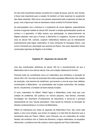 dm dos mais importantes desses conceitos foi a noção de grupo, pois foi, sem dúvida,
a força mais importante para a coesão; foi também um fator essencial no surgimento
das ideias abstratas. Não houve uma pessoa responsável pelo surgimento da ideia de
grupo, mas a figura que mais se sobressaiu nesse contexto foi Évariste Galois.
As preocupações com a estrutura e o surgimento de novas álgebras, especialmente
durante a segunda metade do século XIX, levaram a amplas generalizações quanto ao
número e à geometria. A Itália reduziu sua participação no desenvolvimento da
Álgebra abstrata; mais que a França, a Alemanha e a Inglaterra. Durante os últimos
anos do século XIX, contudo, surgiram matemáticos italianos que se interessaram
profundamente pela lógica matemática. O mais conhecido foi Giuseppe Peano, cujo
nome é lembrado por associação aos axiomas de Peano, dos quais dependem tantas
construções rigorosas de Álgebra e da Análise.
Capítulo 27 - Aspectos do século XX
uma das contribuições definitivas do século XIX foi o reconhecimento de que a
Matemática não é uma ciência natural, mas uma criação intelectual do homem.
Poincaré pode ser considerado como um matemático que simbolizou a transição do
século XIX e XX. Sua tese de doutorado fora sobre equações diferenciais (não método
de resolução, mas teorema de existência), que levaram a uma de suas mais célebres
contribuições à Matemática - as propriedades das funções automorfas. Na verdade,
ele foi, virtualmente, o fundador da teoria dessas funções.
O outro matemático foi Hilbert. Hilbert legou à Matemática muito mais que uma
coleção de problemas. Ele publicou um volume pequeno, mas famoso, chamado
Grundlagen der Geometrie (Fundamentos da Geometria), e tornou-se o principal
representante de uma "escola axiomática". Essa escola foi influente na formação de
atitudes contemporâneas e no ensino da Matemática.
Hilbert se interessava por todos os aspectos da Matemática Pura. Seu nome está
ligado a uma curva simples, que enche um espaço e é mais fácil de descrever que a
semelhante dada por Peano. Hilbert, como Poincaré, era um matemático de muitas
facetas; ele contribuiu com a Teoria dos Números, a lógica matemática, as equações
diferenciais, o problema dos três corpos e outros aspectos da Física matemática.
 