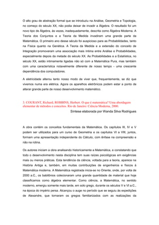 O alto grau de abstração formal que se introduziu na Análise, Geometria e Topologia,
no começo do século XX, não podia deixar de invadir a Álgebra. O resultado foi um
novo tipo de Álgebra, às vezes, inadequadamente, descrita como Álgebra Moderna. A
Teoria dos Conjuntos e a Teoria da Medida invadiram uma grande parte da
Matemática. O primeiro ano desse século foi auspicioso para as Probabilidades, tanto
na Física quanto na Genética. A Teoria da Medida e a extensão do conceito de
Integração promoveram uma associação mais íntima entre Análise e Probabilidades,
especialmente depois da metade do século XX. As Probabilidades e a Estatística, no
século XX, estão intimamente ligadas não só com a Matemática Pura, mas também
com uma característica notavelmente diferente de nosso tempo - uma crescente
dependência dos computadores.
A eletricidade alterou tanto nosso modo de viver que, frequentemente, se diz que
vivemos numa era elétrica. Agora os aparelhos eletrônicos podem estar a ponto de
alterar grande parte de nosso desenvolvimento matemático.
3. COURANT, Richard; ROBBINS, Herbert. O que é matemática? Uma abordagem
elementar de métodos e conceitos. Rio de Janeiro: Ciência Moderna, 2000.
Síntese elaborada por Wanda Silva Rodrigues
A obra contém os conceitos fundamentais da Matemática. Os capítulos III, IV e V
podem ser utilizados para um curso de Geometria e os capítulos VI a VIII, juntos,
formam uma apresentação independente do Cálculo, com ênfase na compreensão e
não na rotina.
Os autores iniciam a obra analisando historicamente a Matemática, e constatando que
todo o desenvolvimento nesta disciplina tem suas raízes psicológicas em exigências
mais ou menos práticas. Esta tendência da ciência, voltada para a teoria, aparece na
História Antiga e, também, em muitas contribuições de engenheiros e físicos à
Matemática moderna. A Matemática registrada inicia-se no Oriente, onde, por volta de
2000 a.C., os babilônios colecionaram uma grande quantidade de material que hoje
classificamos como álgebra elementar. Como ciência, a Matemática, no sentido
moderno, emergiu somente mais tarde, em solo grego, durante os séculos V e VI a.C.,
na época do império persa. Alcançou o auge no período que se seguiu às expedições
de Alexandre, que tornaram os gregos familiarizados com as realizações da
 
