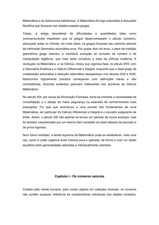 Matemática e da Astronomia babilônicas. A Matemática foi logo submetida à discussão
filosófica que florescia nas cidades-estados gregas.
Talvez, a antiga descoberta de dificuldades e quantidades tidas como
incomensuráveis impediram que os gregos desenvolvessem o cálculo numérico,
alcançado antes no Oriente. Ao invés disso, os gregos forçaram seu caminho através
da intrincada Geometria axiomática pura. Por quase dois mil anos, o peso da tradição
geométrica grega retardou a inevitável evolução do conceito de número e da
manipulação algébrica, que mais tarde constituiu a base da Ciência moderna. A
revolução na Matemática, e na Ciência, iniciou sua vigorosa fase, no século XVII, com
a Geometria Analítica e o Cálculo Diferencial e Integral, enquanto que o ideal grego de
cristalização axiomática e dedução sistemática desapareceu nos séculos XVII e XVIII.
Raciocínios logicamente precisos começavam com definições claras e não
contraditórias. Axiomas evidentes pareciam irrelevantes aos pioneiros da Ciência
Matemática.
No século XIX, por causa da Revolução Francesa, torna-se iminente a necessidade de
consolidação e o desejo de maior segurança na extensão de conhecimentos mais
avançados. Foi isso que reconduziu a uma revisão dos fundamentos da nova
Matemática, em particular do Cálculo Diferencial e Integral e o conceito subjacente de
limite. Assim, o século XIX não apenas se tornou um período de novos avanços, mas
foi também caracterizado por um retorno bem sucedido ao ideal clássico da precisão e
da prova rigorosa.
Num futuro imediato, a tarefa suprema da Matemática pode se estabelecer, mais uma
vez, como a união orgânica entre Ciência pura e aplicada, de forma a criar um sólido
equilíbrio entre generalidades abstratas e individualmente coloridas.
Capítulo l - Os números naturais
Criados pela mente humana, para contar objetos em coleções diversas, os números
não contêm qualquer referência às características individuais dos objetos contados.
 