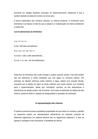 Somente em estágio bastante avançado do desenvolvimento intelectual é que o
caráter abstrato da ideia de número se torna claro.
A teoria matemática dos números naturais, ou inteiros positivos, é conhecida como
Aritmética e se baseia no fato de que a adição e a multiplicação de inteiros obedecem
a certas leis.
Leis fundamentais da Aritmética
1) a + b = b + a
2) ab = BA (leis comutativas)
3) a + (b + c) = (a + b) + c
4) a (bc) = (ab) c (leis associativas)
5) a (b + c) = ab + AC (lei distributiva)
Estas leis da Aritmética são muito simples e podem parecer óbvias, mas elas podem
não ser aplicáveis a certas entidades que não sejam os números inteiros. Por
exemplo: se alguém adicionar ácido sulfúrico à água, obterá uma solução diluída,
enquanto que a adição de água ao ácido sulfúrico puro pode resultar num acidente
para o experimentador. Neste tipo "aritmética" química, as leis associativas e
distributivas de adição podem não funcionar. Com base na definição de adição de dois
inteiros, podemos definir a relação de desigualdade e operação de subtração.
A representação dos inteiros
O sistema posicional possui agradável propriedade de que todos os números, grandes
ou pequenos podem ser representados utilizando-se um reduzido conjunto de
diferentes algarismos (no sistema decimal são os "algarismos arábicos"). A isso se
agrega a vantagem mais importante: a facilidade de cálculo.
 