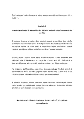 Dois inteiros a e b são relativamente primos quando seu máximo divisor comum é 1 →
(a, b) = 1.
Capítulo 2
O sistema numérico da Matemática. Os números racionais como instrumento de
medida
O processo de contar unidades não é suficiente quando a quantidade dada não for
exatamente mensurável em termos de múltiplos inteiros da unidade escolhida. Quando
isto ocorre, damos um outro passo e introduzimos novas subunidades, obtidas
mediante a divisão da unidade original em um número n de partes iguais.
Em linguagem comum, estas novas subunidades têm nomes especiais. Por
exemplo: o pé é dividido em 12 polegadas; o metro, em 100 centímetros; a
libra, em 16 onças; a hora, em 60 minutos; o minuto, em 60 segundos etc.
No simbolismo da Matemática, essa divisão é representada por 1/n. Este símbolo é
denominado de fração ou razão (algumas vezes escrito m:n). Quando m e n são
números naturais, o símbolo m/n é denominado de número racional.
A utilização da palavra número para estes novos símbolos é justificada pelo fato de
que a adição e a multiplicação destes símbolos obedecem às mesmas leis que
orientam as operações com números naturais.
Necessidade intrínseca dos números racionais - O princípio da
generalização
 