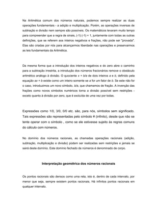 Na Aritmética comum dos números naturais, podemos sempre realizar as duas
operações fundamentais - a adição e multiplicação. Porém, as operações inversas de
subtração e divisão nem sempre são possíveis. Os matemáticos levaram muito tempo
para compreender que a regra de sinais, (-1) (-1) = 1, juntamente com todas as outras
definições, que se referem aos inteiros negativos e frações, não pode ser "provada".
Elas são criadas por nós para alcançarmos liberdade nas operações e preservarmos
as leis fundamentais da Aritmética.
Da mesma forma que a introdução dos inteiros negativos e do zero abre o caminho
para a subtração irrestrita, a introdução dos números fracionários remove o obstáculo
aritmético análogo à divisão. O quociente x = b/a de dois inteiros a e b, definido pela
equação ax = b existe como um inteiro somente se a for um fator de b. Se este não for
o caso, introduzimos um novo símbolo, b/a, que chamamos de fração. A invenção das
frações como novos símbolos numéricos torna a divisão possível sem restrições -
exceto quanto à divisão por zero, que é excluída de uma vez por todas.
Expressões como 1/0, 3/0, 0/0 etc. são, para nós, símbolos sem significado.
Tais expressões são representadas pelo símbolo ¥ (infinito), desde que não se
tente operar com o símbolo , como se ele estivesse sujeito às regras comuns
do cálculo com números.
No domínio dos números racionais, as chamadas operações racionais (adição,
subtração, multiplicação e divisão) podem ser realizadas sem restrições e jamais se
sairá deste domínio. Este domínio fechado de números é denominado de corpo.
Interpretação geométrica dos números racionais
Os pontos racionais são densos como uma reta, isto é, dentro de cada intervalo, por
menor que seja, sempre existem pontos racionais. Há infinitos pontos racionais em
qualquer intervalo.
 