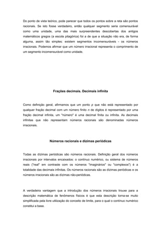 Do ponto de vista teórico, pode parecer que todos os pontos sobre a reta são pontos
racionais. Se isto fosse verdadeiro, então qualquer segmento seria comensurável
como uma unidade, uma das mais surpreendentes descobertas dos antigos
matemáticos gregos (a escola pitagórica) foi a de que a situação não era, de forma
alguma, assim tão simples: existem segmentos incomensuráveis - os números
irracionais. Podemos afirmar que um número irracional representa o comprimento de
um segmento incomensurável como unidade.
Frações decimais. Decimais infinita
Como definição geral, afirmamos que um ponto p que não está representado por
qualquer fração decimal com um número finito n de dígitos é representado por uma
fração decimal infinita, um "número" é uma decimal finita ou infinita. As decimais
infinitas que não representam números racionais são denominadas números
irracionais.
Números racionais e dízimas periódicas
Todas as dízimas periódicas são números racionais. Definição geral dos números
irracionais por intervalos encaixados: o contínuo numérico, ou sistema de números
reais ("real" em contraste com os números "imaginários" ou "complexos") é a
totalidade das decimais infinitas. Os números racionais são as dízimas periódicas e os
números irracionais são as dízimas não-periódicas.
A verdadeira vantagem que a introdução dos números irracionais trouxe para a
descrição matemática de fenômenos físicos é que esta descrição torna-se muito
simplificada pela livre utilização do conceito de limite, para o qual o contínuo numérico
constitui a base.
 