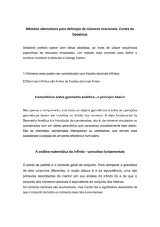 Métodos alternativos para definição de números irracionais. Cortes de
Dedekind.
Dedekind preferia operar com ideias abstratas, ao invés de utilizar sequências
específicas de intervalos encaixados. Um método mais concreto para definir o
contínuo numérico é atribuído a George Cantor:
1) Números reais podem ser considerados com frações decimais infinitas.
2) Decimais infinitos são limites de frações decimais finitas.
Comentários sobre geometria analítica - o princípio básico
Não apenas o comprimento, mas todos os objetos geométricos e todas as operações
geométricas devem ser incluídas no âmbito dos números. A ideia fundamental da
Geometria Analítica é a introdução de coordenadas, isto é, de números vinculados ou
coordenados com um objeto geométrico que caracteriza completamente este objeto.
São as chamadas coordenadas retangulares ou cartesianas, que servem para
caracterizar a posição de um ponto arbitrário p num plano.
A análise matemática do infinito - conceitos fundamentais
O ponto de partida é o conceito geral de conjunto. Para comparar a grandeza
de dois conjuntos diferentes, a noção básica é a da equivalência, uma das
primeiras descobertas de Cantor em sua análise do infinito foi a de que o
conjunto dos números racionais é equivalente ao conjunto dos inteiros.
Os números racionais são enumeráveis, mas Cantor fez a significativa descoberta de
que o conjunto de todos os números reais não é enumerável.
 