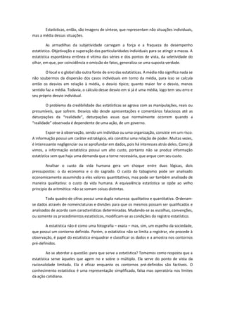 Estatísticas, então, são imagens de síntese, que representam não situações individuais,
mas a média dessas situações.
As armadilhas da subjetividade carregam a força e a fraqueza do desempenho
estatístico. Objetivação e superação das particularidades individuais para se atingir a massa. A
estatística espontânea errônea é vítima das séries e dos pontos de vista, da seletividade do
olhar, em que, por coincidência e omissão de fatos, generaliza-se uma suposta verdade.
O local e o global são outra fonte de erro das estatísticas. A média não significa nada se
não soubermos da dispersão dos casos individuais em torno da média, para isso se calcula
então os desvios em relação à média, o desvio típico; quanto maior for o desvio, menos
sentido faz a média. Todavia, o cálculo desse desvio em si já é uma média, logo tem seu erro e
seu próprio desvio individual.
O problema da credibilidade das estatísticas se agrava com as manipulações, reais ou
presumíveis, que sofrem. Desvios vão desde apresentações e comentários falaciosos até as
deturpações da “realidade”, deturpações essas que normalmente ocorrem quando a
“realidade” observada é dependente de uma ação, de um governo.
Expor-se à observação, sendo um indivíduo ou uma organização, consiste em um risco.
A informação possui um caráter estratégico, ela constitui uma relação de poder. Muitas vezes,
é interessante negligenciar ou se aprofundar em dados, pois há interesses atrás deles. Como já
vimos, a informação estatística possui um alto custo, portanto não se produz informação
estatística sem que haja uma demanda que a torne necessária, que arque com seu custo.
Analisar o custo da vida humana gera um choque entre duas lógicas, dois
pressupostos: o da economia e o do sagrado. O custo do tabagismo pode ser analisado
economicamente assumindo a eles valores quantitativos, mas pode ser também analisado de
maneira qualitativa: o custo da vida humana. A equivalência estatística se opõe ao velho
principio da aritmética: não se somam coisas distintas.
Todo quadro de cifras possui uma dupla natureza: qualitativa e quantitativa. Ordenam-
se dados através de nomenclaturas e divisões para que os mesmos possam ser qualificados e
analisados de acordo com características determinadas. Mudando-se as escolhas, convenções,
ou somente os procedimentos estatísticos, modificam-se as condições do registro estatístico.
A estatística não é como uma fotografia – exata – mas, sim, um espelho da sociedade,
que possui um contorno definido. Porém, o estatístico não se limita a registrar, ele procede à
observação, é papel do estatístico enquadrar e classificar os dados e a amostra nos contornos
pré-definidos.
Ao se abordar a questão: para que serve a estatística? Tomemos como resposta que a
estatística serve àqueles que agem no e sobre o múltiplo. Ela serve do ponto de vista da
racionalidade limitada. Ela é eficaz enquanto os contornos pré-definidos são factíveis. O
conhecimento estatístico é uma representação simplificada, falsa mas operatória nos limites
da ação cotidiana.
 