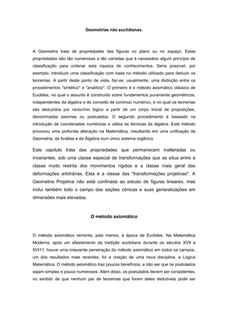 Geometrias não euclidianas.
A Geometria trata de propriedades das figuras no plano ou no espaço. Estas
propriedades são tão numerosas e tão variadas que é necessário algum princípio de
classificação para ordenar esta riqueza de conhecimentos. Seria possível, por
exemplo, introduzir uma classificação com base no método utilizado para deduzir os
teoremas. A partir deste ponto de vista, faz-se, usualmente, uma distinção entre os
procedimentos "sintético" e "analítico". O primeiro é o método axiomático clássico de
Euclides, no qual o assunto é construído sobre fundamentos puramente geométricos,
independentes da álgebra e do conceito de contínuo numérico, e no qual os teoremas
são deduzidos por raciocínio lógico a partir de um corpo inicial de proposições,
denominadas axiomas ou postulados. O segundo procedimento é baseado na
introdução de coordenadas numéricas e utiliza as técnicas da álgebra. Este método
provocou uma profunda alteração na Matemática, resultando em uma unificação da
Geometria, da Análise e da Álgebra num único sistema orgânico.
Este capítulo trata das propriedades que permanecem inalteradas ou
invariantes, sob uma classe especial de transformações que se situa entre a
classe muito restrita dos movimentos rígidos e a classe mais geral das
deformações arbitrárias. Esta é a classe das "transformações projetivas". A
Geometria Projetiva não está confinada ao estudo de figuras lineares, mas
inclui também todo o campo das seções cônicas e suas generalizações em
dimensões mais elevadas.
O método axiomático
O método axiomático remonta, pelo menos, à época de Euclides. Na Matemática
Moderna, após um afastamento da tradição euclidiana durante os séculos XVII e
XVI11, houve uma crescente penetração do método axiomático em todos os campos,
um dos resultados mais recentes, foi a criação de uma nova disciplina, a Lógica
Matemática. O método axiomático traz poucos benefícios, a não ser que os postulados
sejam simples e pouco numerosos. Além disso, os postulados devem ser consistentes,
no sentido de que nenhum par de teoremas que forem deles dedutíveis pode ser
 