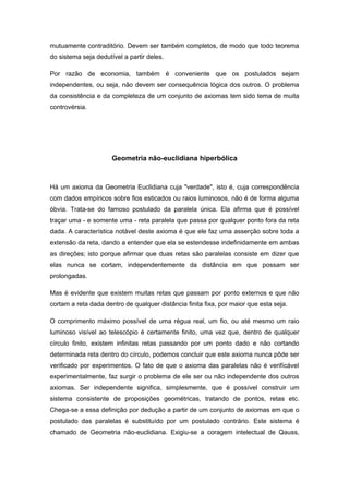 mutuamente contraditório. Devem ser também completos, de modo que todo teorema
do sistema seja dedutível a partir deles.
Por razão de economia, também é conveniente que os postulados sejam
independentes, ou seja, não devem ser consequência lógica dos outros. O problema
da consistência e da completeza de um conjunto de axiomas tem sido tema de muita
controvérsia.
Geometria não-euclidiana hiperbólica
Há um axioma da Geometria Euclidiana cuja "verdade", isto é, cuja correspondência
com dados empíricos sobre fios esticados ou raios luminosos, não é de forma alguma
óbvia. Trata-se do famoso postulado da paralela única. Ela afirma que é possível
traçar uma - e somente uma - reta paralela que passa por qualquer ponto fora da reta
dada. A característica notável deste axioma é que ele faz uma asserção sobre toda a
extensão da reta, dando a entender que ela se estendesse indefinidamente em ambas
as direções; isto porque afirmar que duas retas são paralelas consiste em dizer que
elas nunca se cortam, independentemente da distância em que possam ser
prolongadas.
Mas é evidente que existem muitas retas que passam por ponto externos e que não
cortam a reta dada dentro de qualquer distância finita fixa, por maior que esta seja.
O comprimento máximo possível de uma régua real, um fio, ou até mesmo um raio
luminoso visível ao telescópio é certamente finito, uma vez que, dentro de qualquer
círculo finito, existem infinitas retas passando por um ponto dado e não cortando
determinada reta dentro do círculo, podemos concluir que este axioma nunca pôde ser
verificado por experimentos. O fato de que o axioma das paralelas não é verifícável
experimentalmente, faz surgir o problema de ele ser ou não independente dos outros
axiomas. Ser independente significa, simplesmente, que é possível construir um
sistema consistente de proposições geométricas, tratando de pontos, retas etc.
Chega-se a essa definição por dedução a partir de um conjunto de axiomas em que o
postulado das paralelas é substituído por um postulado contrário. Este sistema é
chamado de Geometria não-euclidiana. Exigiu-se a coragem intelectual de Qauss,
 
