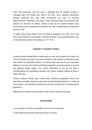 fonte mais importante, mas não como a validação final da verdade. Embora a
Topologia seja uma criação dos últimos 100 anos, houve algumas descobertas
isoladas anteriores que mais tarde encontraram seu lugar no moderno
desenvolvimento sistemático. De longe, a mais importante delas é uma fórmula que
relaciona os números de vértices, arestas e faces de um poliedro simples. Essa
fórmula já havia sido observada por Descartes em 1640, e redescoberta e utilizada por
Euler em 1752.
O caráter típico desta relação como um teorema topológico ficou claro muito mais
tarde, após Poicaré ter reconhecido a "fórmula de Euler" e suas generalizações como
um dos teoremas centrais da Topologia. (V- E + F=2).
Capítulo 6 - Funções e limites
A parte principal da Matemática moderna gira em torno dos conceitos de função e de
limite. O conceito de função é da maior importância, não apenas na Matemática pura,
mas também em aplicações práticas. Leis físicas nada mais são do que proposições
relativas à maneira como certas quantidades dependem de outras quando se permite
que algumas destas variem, uma função matemática é uma lei que rege a
interdependência de quantidades variáveis, sem implicar qualquer relação de causa e
efeito entre elas.
Embora a palavra "função" seja, muitas vezes, utilizada na linguagem comum com
esta última conotação, devemos evitar todas as interpretações filosóficas. O caráter de
uma função é, com frequência, mostrado de maneira mais clara por um simples gráfico
geométrico.
Métodos para introduzir novas funções: função inversa, funções compostas.
Continuidade
1) uma função é contínua se seu gráfico for uma curva ininterrupta.
2) Há funções que não são contínuas em todos os pontos.
 
